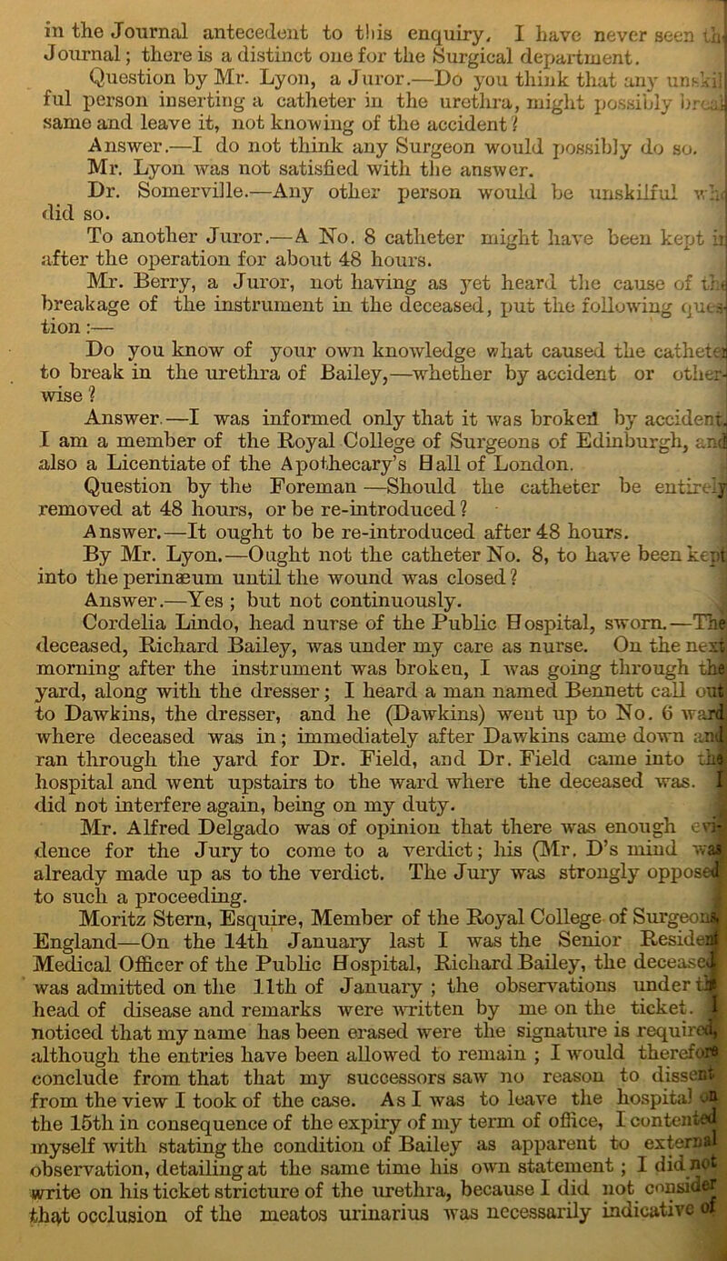 Journal; there is a distinct one for the Surgical department. Question by Mr. Lyon, a Juror.—Do you think that any unski] ful person inserting a catheter in the urethra, might possibly bred same and leave it, not knowing of the accident? Answer.—I do not think any Surgeon would possibly do so. Mr. Lyon was not satisfied with the answer. Dr. Somerville.—Any other person would be unskilful w:J did so. To another Juror.—A No. 8 catheter might have been kept in after the operation for about 48 hours. Mr. Berry, a Juror, not having as }Tet heard the cause of the breakage of the instrument in the deceased, j>ut the following queaJ tion:— Do you know of your own knowledge what caused the catheteij to break in the urethra of Bailey,—whether by accident or other! wise ? Answer.—I was informed only that it was brokert by accident. I am a member of the Royal College of Surgeons of Edinburgh, and also a Licentiate of the Apothecary’s Hall of London. Question by the Foreman —Should the catheter be entire iy removed at 48 hours, or be re-introduced ? Answer.—It ought to be re-introduced after 48 hours. By Mr. Lyon.—Ought not the catheter No. 8, to have been kept into the perinaeum until the wound was closed ? Answer.—Yes ; but not continuously. Cordelia Lindo, head nurse of the Public Hospital, sworn.—The deceased, Richard Bailey, was under my care as nurse. On the next morning after the instrument was broken, I was going through the yard, along with the dresser; I heard a man named Bennett call out to Dawkins, the dresser, and he (Dawkins) went up to No. 6 ward where deceased was in; immediately after Dawkins came down anJ ran through, the yard for Dr. Field, and Dr. Field came into iii£ hospital and went upstairs to the ward where the deceased was. 1 did not interfere again, being on my duty. Mr. Alfred Delgado was of opinion that there was enough eri-l dence for the Jury to come to a verdict; his (Mr. D’s mind was already made up as to the verdict. The Jury was strongly opposed! to such a proceeding. Moritz Stern, Esquire, Member of the Royal College of Surgeoncy England—On the 14th January last I was the Senior Resident Medical Officer of the Public Hospital, Richard Bailey, the decease**! was admitted on the 11th of January; the observations under ill head of disease and remarks were written by me on the ticket. j|! noticed that my name has been erased were the signature is required*. although the entries have been allowed to remain ; I -would therefore! conclude from that that my successors saw no reason to dissent from the view I took of the case. As I was to leave the hospital oip the 15th in consequence of the expiry of my term of office, I contented; myself with stating the condition of Bailey as apparent to external observation, detailing at the same time his own statement; I did not write on his ticket stricture of the urethra, because I did not consider that occlusion of the ineatos urinarius was necessarily indicative of