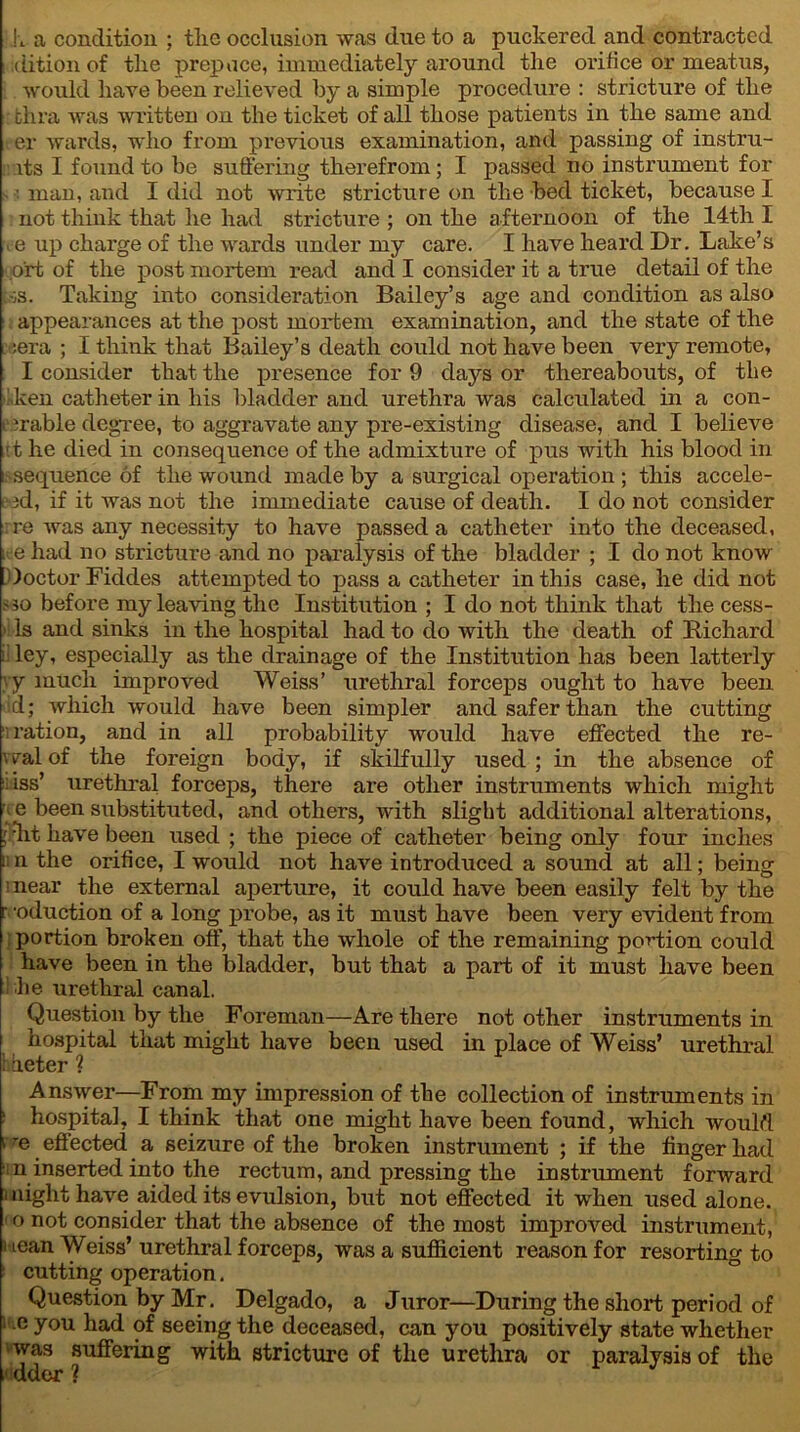 h a condition ; tlie occlusion was due to a puckered and contracted idition of the prepuce, immediately around the orifice or meatus, would have been relieved by a simple procedure : stricture of the fchra was written on the ticket of all those patients in the same and t er wards, who from previous examination, and passing of instru- its I found to be suffering therefrom; I passed no instrument for man, and I did not write stricture on the bed ticket, because I not think that he had stricture ; on the afternoon of the 14th I . e up charge of the wards under my care. I have heard Dr. Lake’s o'rt of the post mortem read and I consider it a true detail of the i.-;s. Taking into consideration Bailey’s age and condition as also appearances at the post mortem examination, and the state of the :era ; I think that Bailey’s death could not have been very remote, I consider that the presence for 9 days or thereabouts, of tbe ken catheter in his bladder and urethra was calculated in a con- . Table degree, to aggravate any pre-existing disease, and I believe .it he died in consequence of the admixture of pus with his blood in sequence of the wound made by a surgical operation ; this accele- (id, if it was not the immediate cause of death. I do not consider re was any necessity to have passed a catheter into the deceased, i e had no stricture and no paralysis of the bladder ; I do not know Doctor Fiddes attempted to pass a catheter in this case, he did not <10 before my leaving the Institution ; I do not think that the cess- > Is and sinks in the hospital had to do with the death of Richard ley, especially as the drainage of the Institution has been latterly yy much improved Weiss’ urethral forceps ought to have been id; which would have been simpler and safer than the cutting ; ration, and in all probability would have effected the re- veal of the foreign body, if skilfully used ; in the absence of ;iss’ urethral forceps, there are other instruments which might e been substituted, and others, with slight additional alterations, 1 lit have been used ; the piece of catheter being only four inches :n the orifice, I would not have introduced a sound at all; being ;near the external aperture, it could have been easily felt by the r ‘oduction of a long probe, as it must have been very evident from portion broken off, that the whole of the remaining potion could have been in the bladder, but that a part of it must have been he urethral canal. Question by the Foreman—Are there not other instruments in hospital that might have been used in place of Weiss’ urethral hbeter ? Answer—From my impression of the collection of instruments in 1 hospital, I think that one might have been found, which would v 'e effected a seizure of the broken instrument ; if the finger had n inserted into the rectum, and pressing the instrument forward 1 night have aided its evulsion, but not effected it when used alone. 10 not consider that the absence of the most improved instrument, i iean Weiss’ urethral forceps, was a sufficient reason for resorting to cutting operation. Question by Mr. Delgado, a Juror—During the short period of 1 e y°u had of seeing the deceased, can you positively state whether was suffering with stricture of the urethra or paralysis of the 1 dder ?