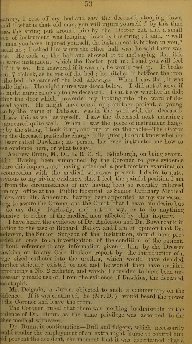 aning, I rose off my bed and saw the deceased stooping down ud ‘“what is that, old man, you will injure yourself by this time : aw the string put around him by the Doctor cut, and a small . oe of instrument was hanging down by the string ; I said, well man you have injured yourself, the instrument is broken in you,’’ ,said no ; I asked him where the other half was, he said there was ie. He took up the half and showed it to me,* saying that it is ■: same instrument which the Doctor put in; I said you will feel if it is so. H e answered if it was so, he would feel it. It broke out 7 o’clock, as he got off the bed ; he hitched it between the iron ffhe bed : he came off the bed sideways. When I saw that, it was ladle light. The night nurse was down below. I did not observe if ■! night nurse came up to see deceased. I can’t say whether he did; ! hut the door which prevented my looking into the ward of de- ased again. He might have come up ; another patient, a young i:,nbythe name of Delisser, was in the ward with the deceased, II saw this as well as myself. I saw the deceased next morning ; appeared quite well. When I saw the piece of instrument hang- ; by the string, I took it up, and put it on the table—The Doctor i re the deceased particular charge to lie quiet; I do not know whether lisser called Dawkins ; no person has ever instructed me how to i re evidence here, or what to say. Andrew Dunn, M. D., L. It. C. S., Edinburgh, on being sworn, d :—Having been summoned by the Coroner to give evidence f core this inquest, and having attended a post mortem examination i connection with the medical witnesses present, I desire to state, t ivious to my giving evidence, that I feel the painful position I am from the circumstances of my having been so recently relieved, nm my office at the Public Hospital as Senior Ordinary Medical iicer, and Dr. Anderson, having been appointed as my successor. > >eg to assure the Coroner and the Court, that I have no desire but do my duty fearlessly, and not to say, or to do anything 'tensive to either of the medical men affected by tins inquiry. I have heard the evidence of Dr. Anderson and Dr. Bowerbank in ation to the case of Richard Bailey, and I am of opinion that Dr. i iderson, the Senior Surgeon of the Institution, should have pro- xled at once to an investigation of the condition of the patient, ■ thout reference to any information given to him by the Dresser iwkins, or to any Case Book or report, by the introduction of a r ’ge sized catheter into the urethra, which would have decided nether stricture existed or not, and he would then have avoided Producing a No 2 catheter, and which I consider to have been un- cessarilv made use of. From the evidence of Dawkins, the deceased las stupid. Mr. Delgado, a Juror, objected to such a commentary on the iidence. If it was continued, he (Mr. D.) would beard the power the Coroner and leave the room. The Coroner ruled that there was nothing inadmissible in the iidence of Dr. Dunn, as the same privilege was accorded to the ■her medical witnesses. Dr. Dunn, in continuation—Dull and fidgety, which necessarily >uld render the employment of an extra night nurse to control him i d prevent the accident, the moment that it was ascertained that a