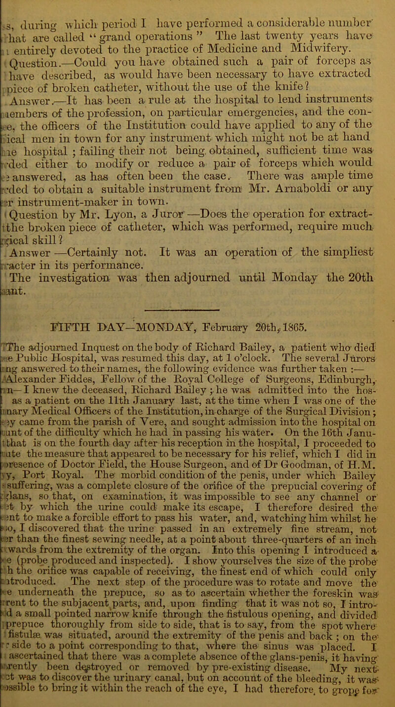 hat are called “ grand operations ” The last twenty years have ]» entirely devoted to the practice of Medicine and _ Midwifery. Question.—Could you have obtained such a pair of forceps as have described, as would have been necessary to have extracted ; piece of broken catheter, without the use of the knife ? Answer.—It has been a rule at the hospital to lend instruments lembers of the profession, on particular emergencies, and the coil- 1, e, the officers of the Institution could have applied to any of the ical men in town for any instrument which might not be at hand hie hospital ; failing their not being, obtained, sufficient time was r -ded either to modify or reduce a pair of forceps which would . i answered, as has often been the case. There was ample time •ded to obtain a suitable instrument from Mr. Arnaboldi or any . :r instrument-maker in town. Question by Mr. Lyon, a Juror—Does the operation for extract- t the broken piece of catheter, which was performed, require much : Jcal skill 1 Answer —Certainly not. It was an operation of the simpliest t -acter in its performance. The investigation was then adjourned until Monday the 20th ;ant. FIFTH DAY-MONDAY, February 20th, 1865. 'The adjourned Inquest on the body of Richard Bailey, a patient who died me Public Hospital, was resumed this day, at 1 o’clock. The several Jurors i ng answered to their names, the following evidence was further taken :— .'Alexander Fiddes, Fellow of the Royal College of Surgeons, Edinburgh, ■i n— I knew the deceased, Richard Bailey ; he was admitted into the hos- I as a patient on the 11th January last, at the time when I was one of the ;i nary Medical Officers of the Institution, in charge of the Surgical Division; e iy came from the parish of Yere, and sought admission into the hospital on uunt of the difficulty which he had in passing his water. On the 16th Janu- t that is on the fourth day after his reception in the hospital, I proceeded to rate the measure that appeared to be necessary for his relief, which I did in >r'esence of Doctor Field, the House Surgeon, and of Dr Goodman, of H.M. \ y, Port Royal. The morbid condition of the penis, under which Bailey • suffering, was a complete closure of the orifice of the prepucial covering of : Jans, so that, on examination, it was impossible to see any channel or it by which the urine could- make its escape, I therefore desired the > ;nt to make a forcible effort to pass his water, and, watching him whilst he • io, I discovered that the urine passed in an extremely fine stream, not far than the finest sewing needle, at a point about three-quarters of an inch ; wards from the extremity of the organ. Into this opening I introduced a « e (probe produced and inspected). I show yourselves the size of the probe- h the orifice was capable of receiving, the finest end of which could only introduced. The next step of the procedure was to rotate and move the »e underneath the prepuce, so as to ascertain whether the foreskin was i rent to the subjacent parts, and, upon finding that it was not so, I intro- ■ d a small pointed narrow knife through the fistulous opening, and divided i prepuce thoroughly from side to side, that is to say, from the spot where fistulse was situated, around the extremity of the penis and back ; on the' reside to a point corresponding to that, where the sinus was placed. I ascertained that there was a complete absence of the glans-penis, it having crently been dqptroyed or removed by pre-existing disease. My next- cct was to discover the urinary canal, but on account of the bleeding, it was- ussible to bring it within the reach of the eye, I had therefore, to gropp for