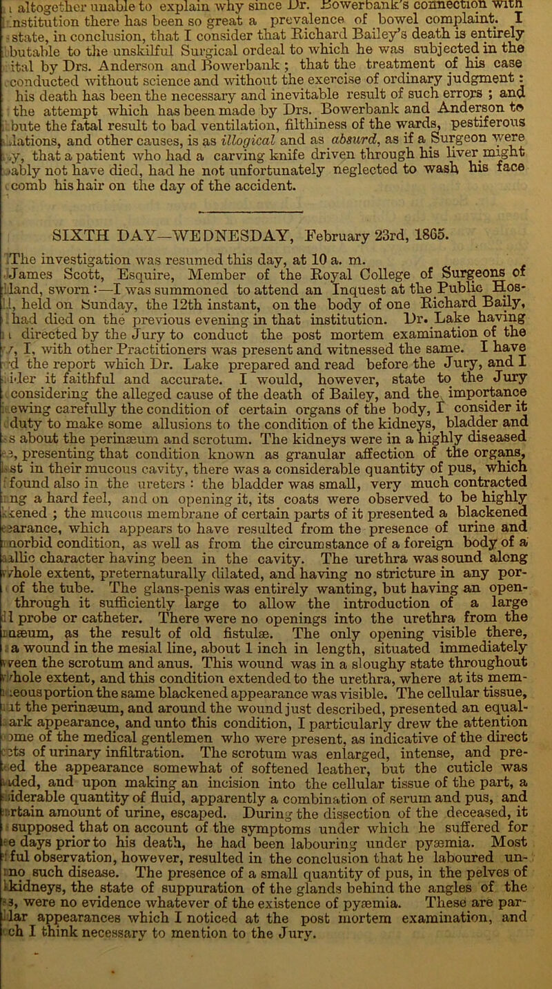 [ institution there has been so great a prevalence of bowel complaint. I state, in conclusion, that I consider that Richard Bailey’s death is entirely bu table to the unskilful Surgical ordeal to which he was subjected in the ital by Drs. Anderson and Bower bank ; that the treatment of his case conducted without science and without the exercise of ordinary judgment: his death has been the necessary and inevitable result of such erroja ; and : the attempt which has been made by Drs. Bowerbank and Anderson to bute the fatal result to bad ventilation, filthiness of the wards, pestiferous lations, and other causes, is as illogical and as absurd, as if a Surgeon were l>y, that a patient who had a carving knife driven through his liver might »ably not have died, had he not unfortunately neglected to wash his face c comb his hair on the day of the accident. SIXTH DAY—WEDNESDAY, February‘23rd, 1865. The investigation was resumed this day, at 10 a. m. James Scott, Esquire, Member of the Royal College of Surgeons of : land, sworn :—I was summoned to attend an Inquest at the Public Hos* 1.1, held on Sunday, the 12th instant, on the body of one Richard Baily, had died on the previous evening in that institution. Dr. Lake having ; i directed by the Jury to conduct the post mortem examination of the ■ r, I, with other Practitioners was present and witnessed the same. I have d the report which Dr. Lake prepared and read before the Jury, and! ider it faithful and accurate. I would, however, state to the Jury considering the alleged cause of the death of Bailey, and the, importance ewing carefully the condition of certain organs of the body, I consider it duty to make some allusions to the condition of the kidneys, bladder and ■ s about the perinaeum and scrotum. The kidneys were in a highly diseased f i, presenting that condition known as granular affection of the organs, . st in their mucous cavity, there was a considerable quantity of pus, which f found also in the ureters : the bladder was small, very much contracted ng a hard feel, and on opening it, its coats were observed to be highly - cened ; the mucous membrane of certain parts of it presented a blackened t iarance, which appears to have resulted from the presence of urine and a uorbid condition, as well as from the circumstance of a foreign body of a a illic character having been in the cavity. The urethra was sound along v/hole extent, preternaturally dilated, and having no stricture in any por- of the tube. The glans-penis was entirely wanting, but having an open- through it sufficiently large to allow the introduction of a large il probe or catheter. There were no openings into the urethra from the inaeum, as the result of old fistulae. The only opening visible there, a wound in the mesial line, about 1 inch in length, situated immediately ' reen the scrotum and anus. This wound was in a sloughy state throughout f 'hole extent, and this condition extended to the urethra, where at its mem- : :eous portion the same blackened appearance was visible. The cellular tissue, it the perinaeum, and around the wound just described, presented an equal- - ark appearance, and unto this condition, I particularly drew the attention ome of the medical gentlemen who were present, as indicative of the direct c its of urinary infiltration. The scrotum was enlarged, intense, and pre- : ed the appearance somewhat of softened leather, but the cuticle was i ided, and upon making an incision into the cellular tissue of the part, a : liderable quantity of fluid, apparently a combination of serum and pus, and ::rtain amount of urine, escaped. During the dissection of the deceased, it supposed, that on account of the symptoms under which he suffered for •e days prior to his death, he had been labouring under pyaemia. Most '• ful observation, however, resulted in the conclusion that he laboured un- mo such disease. The presence of a small quantity of pus, in the pelves of t kidneys, the state of suppuration of the glands behind the angles of the •3, were no evidence whatever of the existence of pyaemia. These are par- 1 lar appearances which I noticed at the post mortem examination, and 1 eh I think necessary to mention to the Jury.