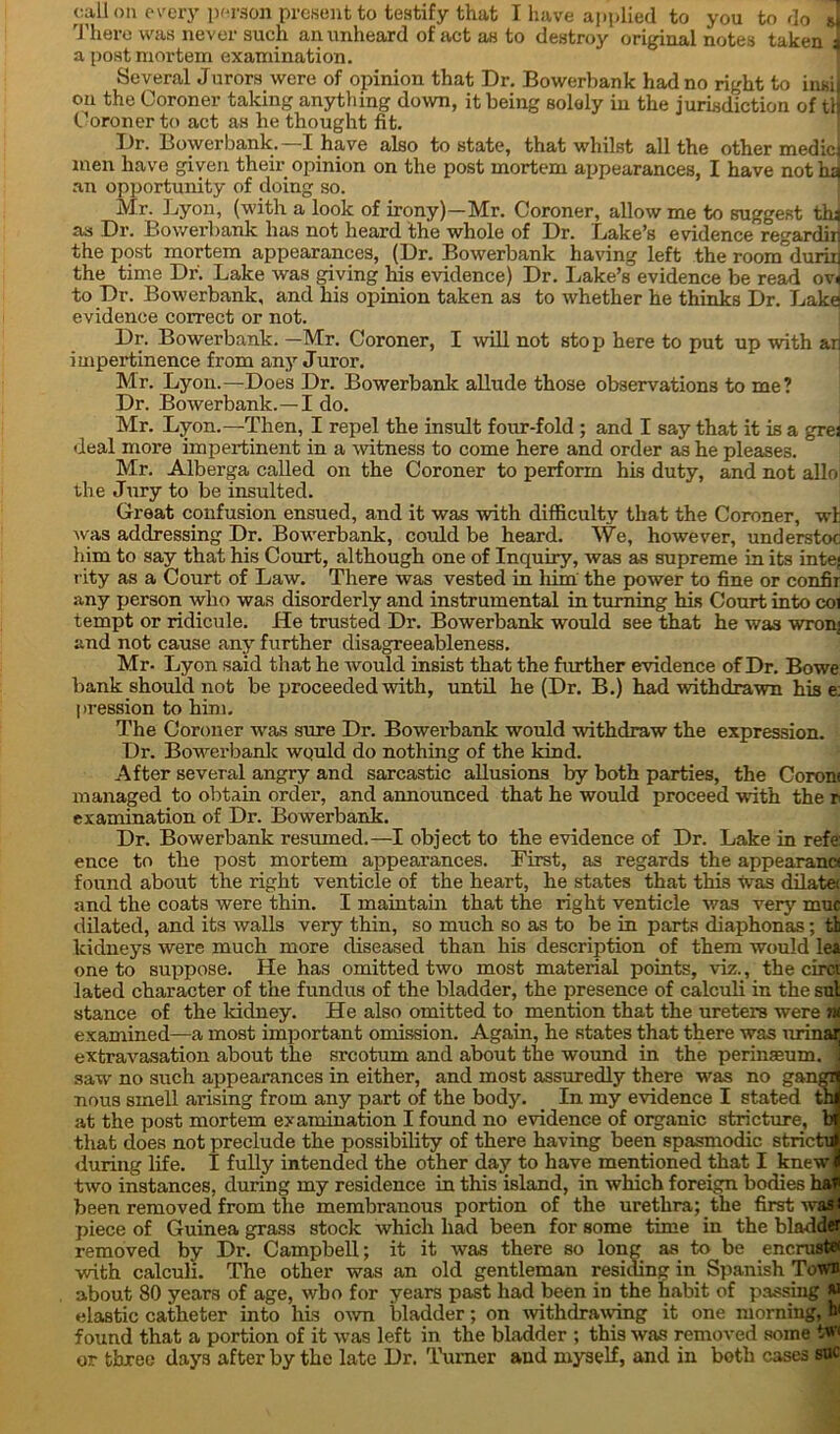 call on every person present to testify that I have applied to you to do sj There was never such an unheard of act as to destroy original notes taken! a post mortem examination. Several Jurors were of opinion that Dr. Bowerbank had no right to insi on the Coroner taking anything down, it being solely in the jurisdiction of tl Coroner to act as he thought fit. Dr. Bowerbank.—I have also to state, that whilst all the other medic men have given their opinion on the post mortem appearances, I have not ha an opportunity of doing so. Mr. Lyon, (with a look of irony)—Mr. Coroner, allow me to suggest thi as Dr. Bowerbank has not heard the whole of Dr. Lake’s evidence regardin the post mortem appearances, (Dr. Bowerbank having left the roonfduriij the time Dr. Lake was giving his evidence) Dr. Lake’s evidence be read ov< to Dr. Bowerbank, and his opinion taken as to whether he thinks Dr. Lake! evidence correct or not. Dr. Bowerbank. —Mr. Coroner, I will not stop here to put up with an impertinence from any Juror. Mr. Lyon.—Does Dr. Bowerbank allude those observations to me? Dr. Bowerbank.—I do. Mr. Lyon.—Then, I repel the insult four-fold ; and I say that it is a grej deal more impertinent in a witness to come here and order as he pleases. Mr. Alberga called on the Coroner to perform his duty, and not alio the Jury to be insulted. Great confusion ensued, and it was with difficulty that the Coroner, wh was addressing Dr. Bowerbank, could be heard. We, however, understoc him to say that his Court, although one of Inquiry, was as supreme in its inte; rity as a Court of Law. There was vested in him the power to fine or confir any person who was disorderly and instrumental in turning his Court into coi tempt or ridicule. He trusted Dr. Bowerbank would see that he was wronj and not cause any further disagreeableness. Mr. Lyon said that he would insist that the further evidence of Dr. Bowe bank should not be proceeded with, until he (Dr. B.) had withdrawn his e: pression to him. The Coroner was sure Dr. Bowerbank would withdraw the expression. Dr. Bowerbank wquld do nothing of the kind. After several angry and sarcastic allusions by both parties, the Corom managed to obtain order, and announced that he would proceed with the r examination of Dr. Bowerbank. Dr. Bowerbank resumed.—I object to the evidence of Dr. Lake in refe: ence to the post mortem appearances. First, as regards the appearana found about the right venticle of the heart, he states that this was dilate< and the coats were thin. I maintain that the right venticle was very muc dilated, and its walls very thin, so much so as to be in parts diaphonas; tb kidneys were much more diseased than his description of them would lea one to suppose. He has omitted two most material points, viz., the circi lated character of the fundus of the bladder, the presence of calculi in the sul stance of the kidney. He also omitted to mention that the ureters were ?« examined—a most important omission. Again, he states that there was urinar extravasation about the srcotum and about the wound in the perinaeum. ] saw no such appearances in either, and most assuredly there was no gangi nous smell arising from any part of the body. In my evidence I stated th at the post mortem examination I found no evidence of organic stricture, b that does not preclude the possibility of there having been spasmodic strictu during life. I fully intended the other day to have mentioned that I knew two instances, during my residence in this island, in which foreign bodies ha been removed from the membranous portion of the urethra; the first wa* piece of Guinea grass stock which had been for some time in the bladder removed by Dr. Campbell; it it Avas there so long as to be encrust# Avith calculi. The other was an old gentleman residing in Spanish Town about 80 years of age, Avbo for years past had been in the habit of passing « elastic catheter into his oavu bladder; on Avithdrawing it one morning, W found that a portion of it was left in the bladder ; this Avas removed some tw< or three days after by the late Dr. Turner and myself, and in both cases sue