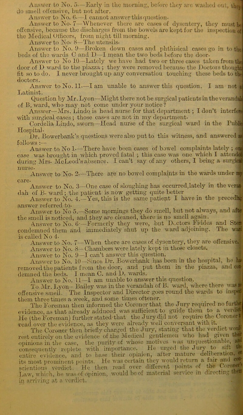 do smell offensive, but not after. Answer to No. 6-—I cannot answer thiB question- Answer to No-7—Whenever there are cases of dysentery, they must be offensive, because the discharges from the bowels arc kept for the inspection of the Medical Officers, froxn night till morning. Answer to No. 8—The utensils- Answer to No. 9—Broken down cases and phthisical cases go in to the beds of the wards C and D—I mean the two beds before the door- Answer to No 10—Lately we have had two or three cases taken from the door of D ward to the piazza ; they were removed because the Doctors thought fit so to do. I never brought up any conversation touching these beds to the doctors. AnswcrtoNo.il-—lam unable to answer this question. I am not 1 Latinist. Question by Mr. Lyon—Might there not be surgical patients in the verandai of B. ward, who may not come under your notice? Answer—Mrs. Lindo is head nurse for that department; I don’t interfere with surgical cases ; those cases are not in iny department- Cordelia Lixido, sworn—Head nurse of the surgical ward in the Public Hospital- fl Dr. Bowerbank’s questions were also put to this witness, and answered as follows :— Answer to No 1—There have been cases of bowel complaints lately ; out case was brought in 'which proved fatal ; this case was one which I attend! during Mrs. McLeod’s absence. I can’t say of any others, I being a surgici nurse. Answer to No. 2—There are no bowel complaints in the wards under my care- Answer to No. 3—One case of sloughing has occurred.lately in the veran- dah of B- ward; the patient is now getting quite better _ M Answer to No. 4.—Yes, this is the same patient I have in the precedij|| answer referred to- I Answer to No 5.—Some mornings they do smell, but not always, and aft# the smell is noticed, and they are cleaned, there is no smell again. Answer to No. 6— Formerly they were, but Doctors Fiddes and Step condemned tfjbem and immediately shut up the ward adjoining. The wa$ is CcJxIIgcI N o 4. Answer to No. 7—When there are cases of dysentery, they are offensive.’ i Answer to No. 8—Chambers were lately kept in those closets. Answer to No. 9—1 can’t answer this question. _ f Answer to No. 10—Since Dr. Bowerhank has been in the hospital, ho has removed the patients from the door, and put them in the piazza, and of demned the beds. I mean C. and D. wards. Answer to No. fl—I am unable to answer this question. To Mr. Lyon - Bailey was in the verandah of B. ward, where there was r offensive smell. The Inspector and Director goes round the wards to itisp® them three times a week, and some times oftener. ? The Foreman then informed the Coroner that the Jmy required no furtlj evidence, as that already adduced was sufficient to guide them to a verdi* He (the Foreman) further stated that the Jury did not require the Coroner * •read over the evidence, as they were already well conversant with it. The Coroner then briefly charged the Jury, stating that the verdict won)! rest entirely on tlie evidence of the Medical gentlemen who had given thg opinions in the ease, the purity of whose motives was unquestionable, -in consequently replete with importance. He urged the Jury to sift W entire evidence, and to base their opinion, after mature deliberation, » its most prominent points. He was certain they would return a fair and cejr scientious verdict. He then read over different points of the Corone Law, which, he was of opinion, would be of material service in directing them in arriving at a verdict.