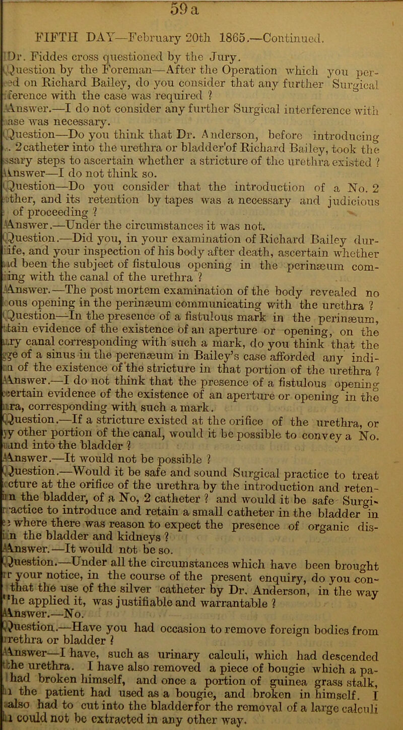 I M* FIFTH DAY—February 20th 1865.—Continued. Dr. Fiddes cross questioned by the Jury. (Question by the Foreman—After the Operation which you ner- ?d on Richard Bailey, do you consider that any further Surgical . ference with the case was required ? .Answer.—I do not consider any further Surgical interference with ase was necessary. (Question—Do you think that Dr. Anderson, before introducing . 2catheter into the urethra or bladder'of Richard Bailey, took the ■ssary steps to ascertain whether a stricture of the urethra existed ? Answer—I do not think so. ' Question—Do you consider that the introduction of a No. 2 other, audits retention by tapes was a necessary and judicious • of proceeding ? .Answer.—Under the circumstances it was not. (.Question.—Did you, in your examination of Richard Bailey dur- •ife, and your inspection of his body after death, ascertain whether ud been the subject of fistulous opening in the perinaeum com- i ing with the canal of the urethra ? .‘Answer.—The post mortem examination of the body revealed no ! ous opening in the perinseum communicating with the urethra ? ' Question—In the presence of a fistulous mark in the perinseum, : tain evidence of the existence of an aperture or opening, on the i:,ry canal corresponding with such a mark, do you think that the Ae of a sinus in the perenseum in Bailey’s case afforded any indi- in of the existence of'the stricture in that portion of the urethra 1 .Answer.—-I do not think that the presence of a fistulous opening cjertain evidence of the existence of an aperture or opening in the lira, corresponding with such a mark. (Question.—If a stricture existed at the orifice of the urethra, or }y other portion of the canal, would it be possible to convey a No. rand into the bladder ? A Answer.—It would not be possible ? (Question.—Would it be safe and sound Surgical practice to treat cture at the orifice of the urethra by the introduction and reten- iin the bladder, of a No, 2 catheter ? and would it be safe Surgi- r -actice to introduce and retain a small catheter in the bladder in e; where there was reason to expect the presence of organic dis- i in the bladder and kidneys ? Answer.—It would not be so. Question.—Under all the circumstances which have been brought i r your notice, in the course of the present enquiry, do you con~ that the use of the silver catheter by Dr, Anderson, in the way he applied it, was justifiable and warrantable ? A^nswer.—No. Question.—Have you had occasion to remove foreign bodies from urethra or bladder ( Answer—I have, such as urinary calculi, which had descended t :he urethra. I have also removed a piece of bougie which a pa- had broken himself, and once a portion of guinea grass stalk, 11 the patient had used as a bougie, and broken in himself. I also had to cut into the bladder for the removal of a large calculi la could not be extracted in any other way.