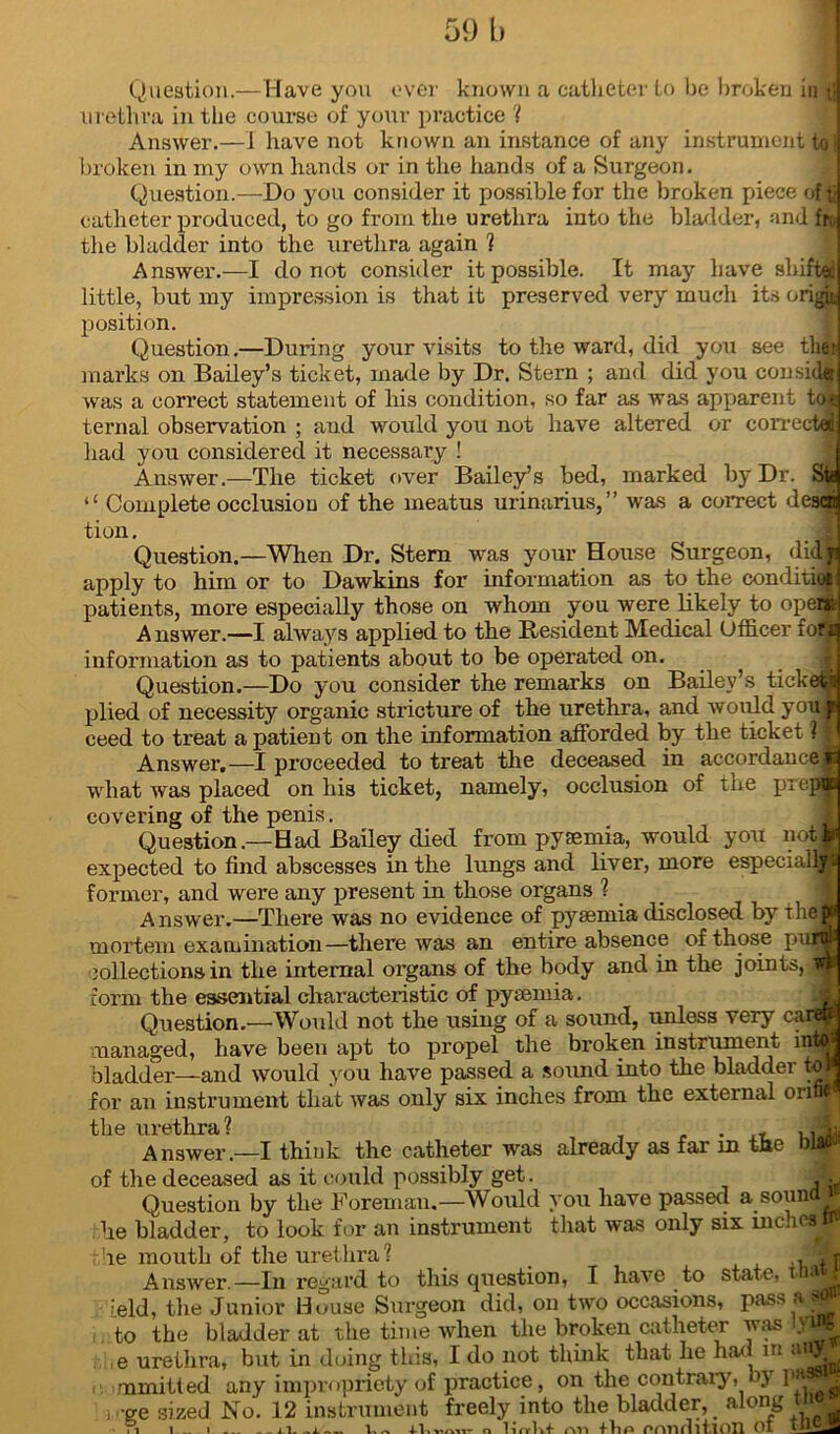 59 b Question.—Have you ever known a catheter to be broken in ; urethra in the course of your practice ? Answer.—J have not known an instance of any instrument to broken in my own hands or in the bands of a Surgeon. Question.—Do you consider it possible for the broken piece of tb catheter produced, to go from the urethra into the bladder, and fr the bladder into the urethra again ? Answer.—I do not consider it possible. It may have shifted little, but my impression is that it preserved very much its origin position. Question.—During your visits to the ward, did you see tlier? marks on Bailey’s ticket, made by Dr. Stern ; and did you con side was a correct statement of his condition, so far as was apparent to* ternal observation ; and would you not have altered or corrected: had you considered it necessary ! Answer.—The ticket over Bailey’s bed, marked by Dr. Sfa l£ Complete occlusion of the meatus urinarius,” was a correct desca tion. 1 Question.—When Dr. Stern was your House Surgeon, didji apply to him or to Dawkins for information as to the conditio* patients, more especially those on whom you were likely to opent A nswer.—I always applied to the Resident Medical Officer fofi information as to patients about to be operated on. . i Question.—Do you consider the remarks on Bailey’s tickets plied of necessity organic stricture of the urethra, and would youp ceed to treat a patient on the information afforded by the ticket ? 1 Answer.—I proceeded to treat the deceased in accordance* -what was placed on his ticket, namely, occlusion of the pxepoc covering of the penis. Question.—Had Bailey died from pyaemia, would you not* expected to find abscesses in the lungs and liver, more especially former, and were any present in those organs ? Answer.—There was no evidence of pyaemia disclosed by the mortem examination—there was an entire absence of those p jollections in the internal organs of the body and in the joints form the essential characteristic of pyaemia. Question.—Would not the using of a sound, unless very caNfl managed, have been apt to propel the broken instrument into bladder—and would you have passed a sound into the bladder to# for an instrument that was only six inches from the external orifi*^ the urethra? . , , fJi Answer.—I think the catheter was already as far m the mao* of the deceased as it could possibly get. A, Question by the Foreman.—Would you have passed a sound he bladder, to look for an instrument that was only six inches! the mouth of the urethra? < ,, ft Answer.—In regard to this question, I have to state, t Jj 'eld, the Junior House Surgeon did, on two occasions, pass a 9y* to the bladder at the time when the broken catheter was lyW e urethra, but in doing this, I do not think that he had m aiff i. mmitted any impropriety of practice, on the contrary, by l1'*9- , ge sized No. 12 instrument freely into the bladder, along tii _ . ■ . .1. i i i _ IIi. -i- Iw-v ifirm nt t ‘d r lie po .nrul