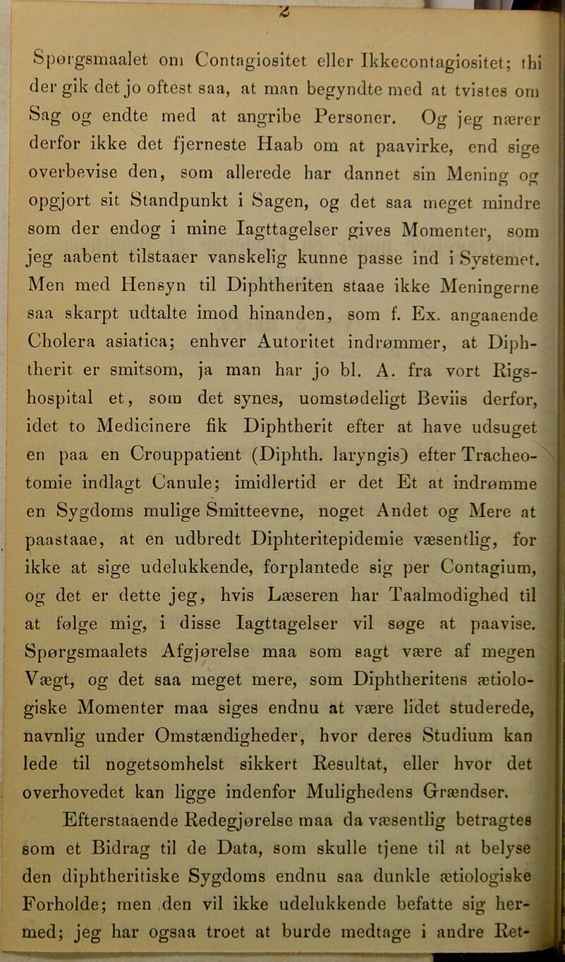 A Spørgsmaalet om Contagiositet eller Ikkecontagiositet; thi der gik det jo oftest saa, at man begyndte med at tvistes om Sag og endte med at angribe Personer. Og jeg nærer derfor ikke det fjerneste Haab om at paavirke, end sige overbevise den, som allerede har dannet sin Menino- o o- opgjort sit Standpunkt i Sagen, og det saa meget mindre som der endog i mine Iagttagelser gives Momenter, som jeg aabent tilstaaer vanskelig kunne passe ind i Systemet. Men med Hensyn til Diphtheriten staae ikke Meningerne saa skarpt udtalte imod hinanden, som f. Ex. angaaende Cholera asiatica; enhver Autoritet indrømmer, at Diph- therit er smitsom, ja man har jo bl. A. fra vort Rigs- hospital et, som det synes, uomstødeligt Beviis derfor, idet to Medicinere fik Diphtherit efter at have udsuget en paa en Crouppatient (Diphth. lary ngis) efter Tracheo- tomie indlagt Canule; imidlertid er det Et at indrømme en Sygdoms mulige Smitteevne, noget Andet og Mere at paastaae, at en udbredt Diphteritepidemie væsentlig, for ikke at sige udelukkende, forplantede sig per Contagium, og det er dette jeg, hvis Læseren har Taalmodighed til at følge mig, i disse Iagttagelser vil søge at paavise. Spørgsmaalets Afgjørelse maa som sagt være af megen Vægt, og det saa meget mere, som Diphtheritens ætiolo- giske Momenter maa siges endnu at være lidet studerede, navnlig under Omstændigheder, hvor deres Studium kan lede til nogetsomhelst sikkert Resultat, eller hvor det overhovedet kan ligge indenfor Mulighedens Grændser. Efterstaaende Redegjørelse maa da væsentlig betragtes som et Bidrag til de Data, som skulle tjene til at belyse den diphtheritiske Sygdoms endnu saa dunkle ætiologiske Forholde; men den vil ikke udelukkende befatte sig her- med; jeg har ogsaa troet at burde medtage i andre Ret-