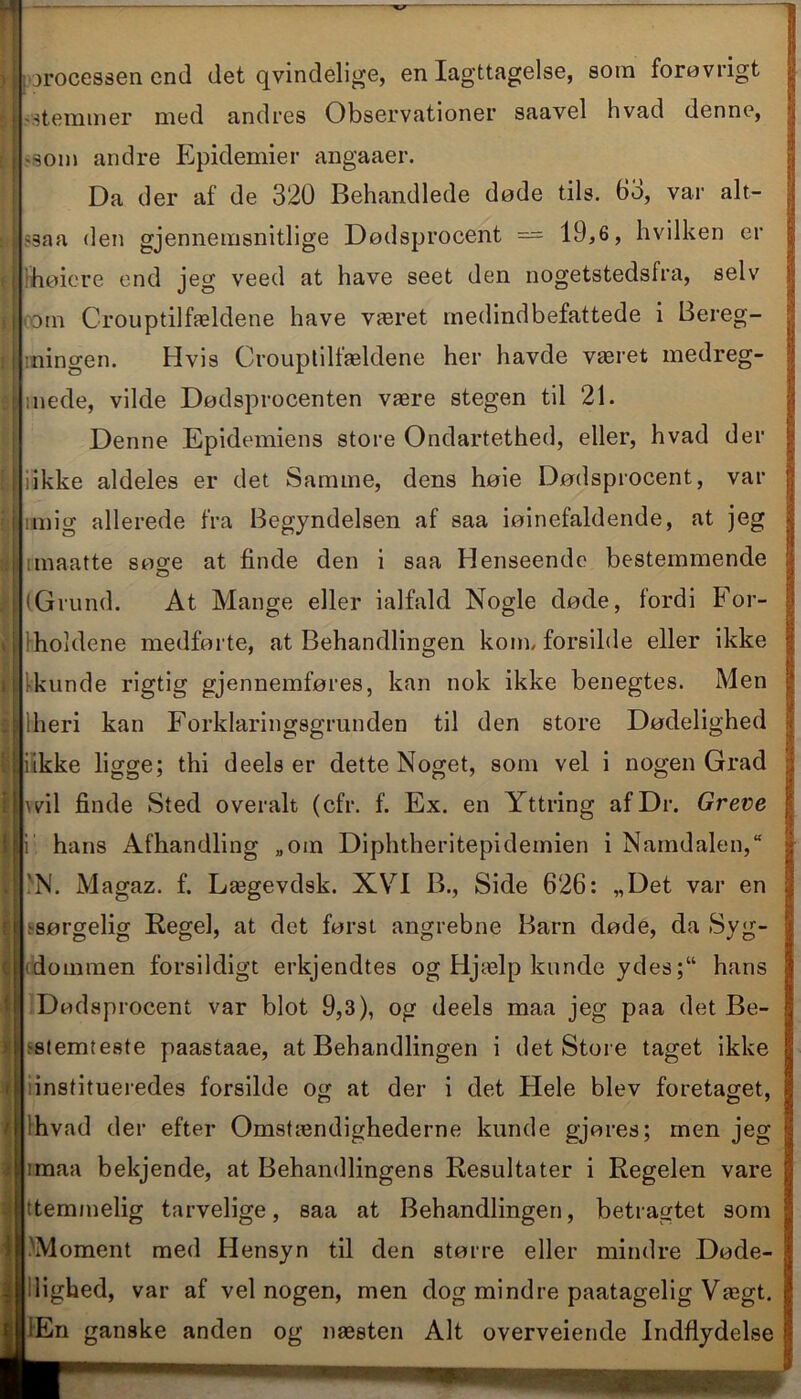 processen end det qvindelige, en Iagttagelse, som forøvrigt stemmer med andres Observationer saavel hvad denne, -som andre Epidemier angaaer. Da der af de 320 Behandlede døde tils. 63, var alt- '3aa den gjennemsnitlige Dødsprocent — 19,6, hvilken er høiere end jeg veed at have seet den nogetstedsfra, selv Din Crouptilfældene have været medindbefattede i Bereg- ningen. Hvis Crouptilfældene her havde været medreg- mede, vilde Dødsprocenten være stegen til 21. Denne Epidemiens store Ondartethed, eller, hvad der i ikke aldeles er det Samme, dens høie Dødsprocent, var imig allerede fra Begyndelsen af saa iøinefaldende, at jeg rmaatte søge at finde den i saa Henseende bestemmende (Grund. At Mange eller ialfald Nogle døde, fordi For- holdene medførte, at Behandlingen kom, forsiide eller ikke kunde rigtig gjennemføres, kan nok ikke benegtes. Men dieri kan Forklaringsgrunden til den store Dødelighed li ikke ligge; thi deels er dette Noget, som vel i nogen Grad ! hvil finde Sted overalt (cfr. f. Ex. en Yttring af Dr. Greve i hans Afhandling „om Diphtheritepidemien i Namdalen,“ 'N. Magaz. f. Lægevdsk. XVI B., Side 626: „Det var en s-sørgelig Regel, at det først angrebne Barn døde, da Syg- dommen forsildigt erkjendtes og Hjælp kunde ydeshans Dødvsprocent var blot 9,3), og deels maa jeg paa det Be- stemteste paastaae, at Behandlingen i det Store taget ikke institueredes forsiide og at der i det Flele blev foretaget, 'hvad der efter Omstændighederne kunde gjøres; men jeg imaa bekjende, at Behandlingens Resultater i Regelen vare ttemmelig tarvelige, saa at Behandlingen, betragtet som .'Moment med Hensyn til den større eller mindre Døde- lighed, var af vel nogen, men dog mindre paatagelig Vægt. lEn ganske anden og næsten Alt overveiende Indflydelse