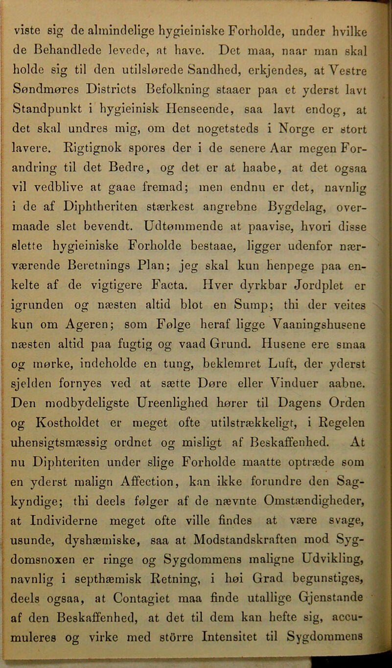 viste sig de almindelige hygieiniske Forholde, under hvilke de Behandlede levede, at have. Det maa, naar man skal holde sig til den utilslørede Sandhed, erkjendes, at Vestre Søndmøres Districts Befolkning staaer paa et yderst lavt Standpunkt i hygieinisk Henseende, saa lavt endog, at det skal undres mig, om det nogetsteds i Norge er stort lavere. Rigtignok spores der i de senere Aar megen For- andring til det Bedre, og det er at haabe, at det ogsaa vil vedblive at gaae fremad; men endnu er det, navnlig i de af Diphtheriten stærkest angrebne Bygdelag, over- ; maade slet bevendt. Udtømmende at paavise, hvori disse slette hygieiniske Forholde bestaae, ligger udenfor nær- værende Beretnings Plan; jeg skal kun henpege paa en- kelte af de vigtigere Facta. Hver dyrkbar Jordplet er igrunden og næsten altid blot en Sump; thi der veites kun om Ageren; som Følge heraf ligge Vaaningshusene næsten altid paa fugtig og vaad Grund. Husene ere smaa og mørke, indeholde en tung, beklem ret Luft, der yderst sjelden fornyes ved at sætte Døre eller Vinduer aabne. ; Den modbydeligste Ureenlighed hører til Dagens Orden og Kostholdet er meget ofte utilstrækkeligt, i Regelen uhensigtsmæssig ordnet og misligt af Beskaffenhed. At nu Diphteriten under slige Forholde maatte optræde som en yderst malign Affection, kan ikke forundre den Sag- kyndige; thi deels følger af de nævnte Omstændigheder, at Individerne meget ofte ville findes at være svage, usunde, dyshæmiske, saa at Modstandskraften mod Syg- domsnoxen er ringe og Sygdommens maligne Udvikling, navnlig i septhæmisk Retning, i høi Grad begunstiges, deels ogsaa, at Contagiet maa finde utallige Gjenstande af den Beskaffenhed, at det til dem kan hefte sig, accu- muleres og virke med storre Intensitet til Sygdommens