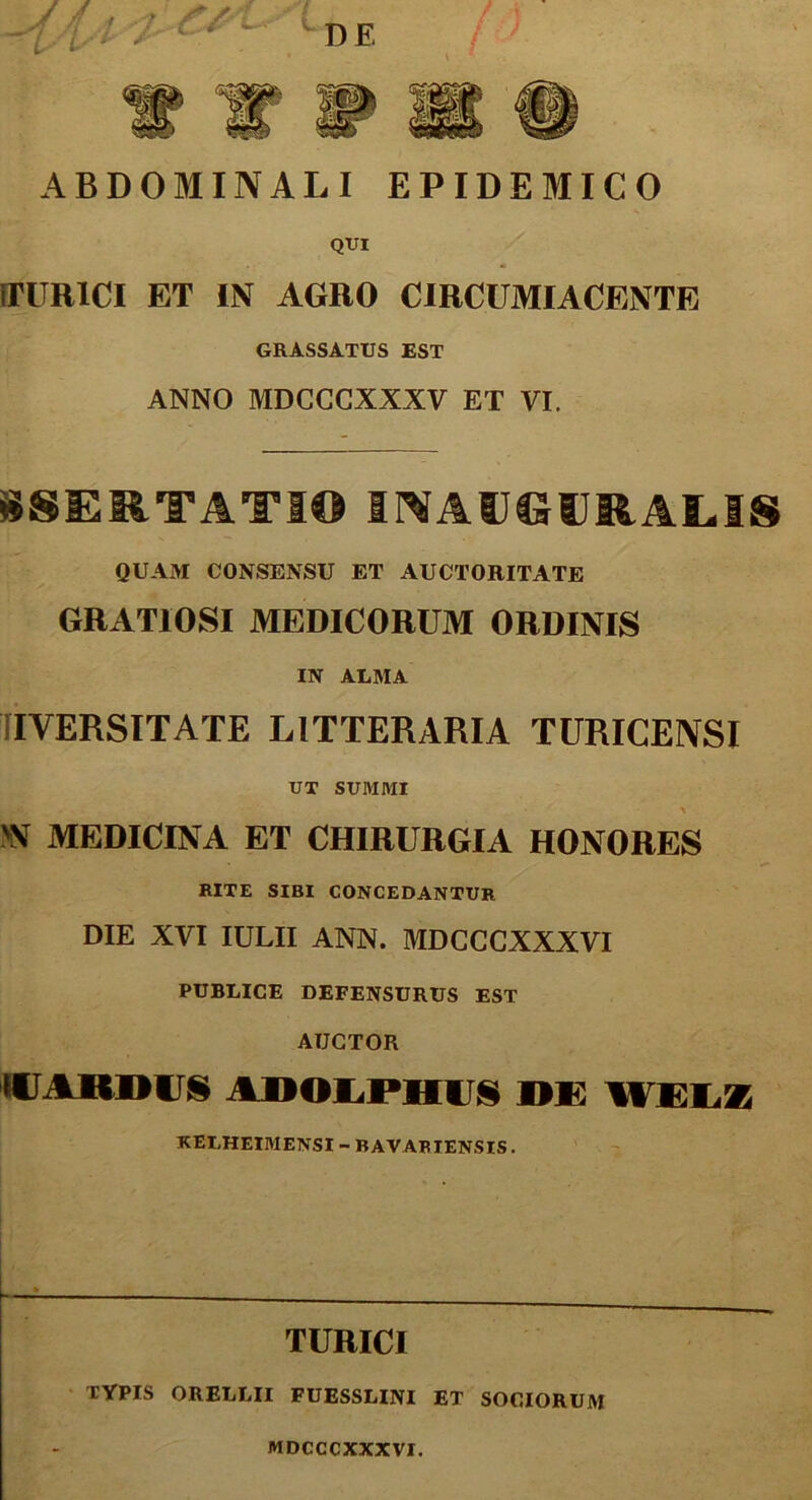 V ABDOMINALI EPIDEMICO QUI iTURlCl ET IN AGRO CIRCUMIACENTE grassatus est ANNO MDCCCXXXV ET VI. «SERTATIO INAUGURAS,!» QUAM CONSENSU ET AUCTORITATE GRATIOSI MEDICORUM ORDINIS IN ALMA IYERSITATE LITTERARIA TURICENSI UT SUMMI IN MEDICINA ET CHIRURGIA HONORES RITE SIBI CONCEDANTUR DIE XVI IULII ANN. MDCCGXXXVI PUBLICE DEFENSURUS EST AUCTOR IU ARDUS AOOLPHUS DE WELZ KELHEIMENSI - BAVARIENSIS. TURICI TYPIS ORELLII FUESSLINI ET SOCIORUM MDCCCXXXVI.