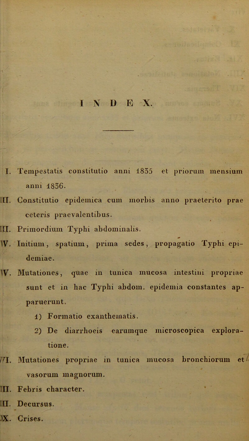 1 N L> E X. \ I. Tempestatis constitutio anni 1855 et priorum mensium anni 4856. IIT. Constitutio epidemica cum morbis anno praeterito prae ceteris praevalentibus. III. Primordium Typhi abdominalis. * IV. Initium, spatium, prima sedes, propagatio Typhi epi- demiae. , Mutationes, quae in tunica mucosa intestini propriae sunt et in hac Typhi abdom. epidemia constantes ap- paruerunt. 4) Formatio exanthematis. 2) De diarrhoeis earuinque microscopica explora- tione. i7!. Mutationes propriae in tunica mucosa bronchiorum et vasorum magnorum. III. Febris character. III. Decursus. >X. Crises.