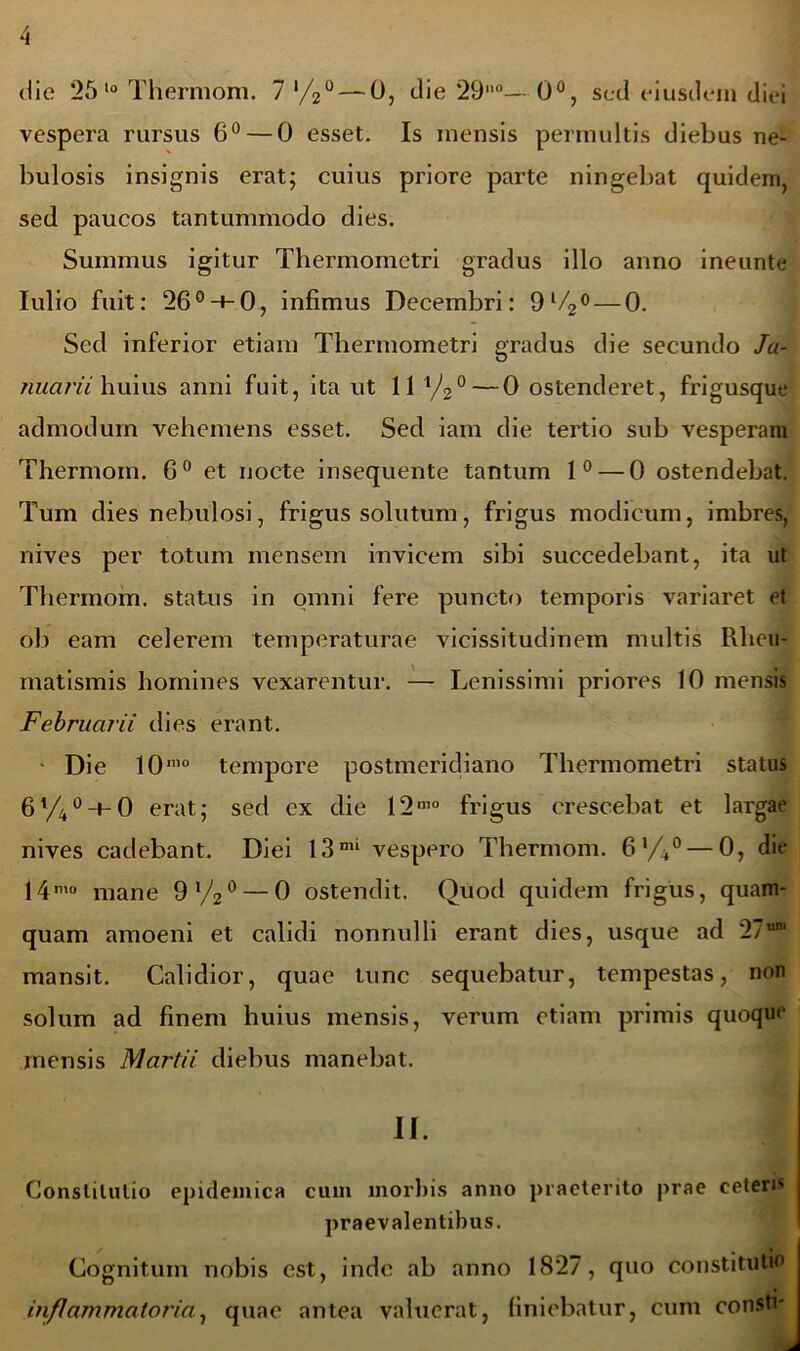 die 25 10 Thermom. 7 '/2° — 0, die 29°— 0°, sed eiusdem diei vespera rursus 6° — 0 esset. Is mensis permultis diebus ne- bulosis insignis erat; cuius priore parte ningebat quidem, sed paucos tantummodo dies. Summus igitur Thermomctri gradus illo anno ineunte Iulio fuit: 26°-t-0, infimus Decembri: 9l/2° — 0. Sed inferior etiam Thermometri gradus die secundo Ja- nuarii huius anni fuit, ita ut 11 1/2° — 0 ostenderet, frigusque admodum vehemens esset. Sed iam die tertio sub vesperam Thermom. 6° et nocte insequente tantum 1° — 0 ostendebat. Tum dies nebulosi, frigus solutum, frigus modicum, imbres, nives per totum mensem invicem sibi succedebant, ita ut Thermom. status in omni fere puncto temporis variaret et ob eam celerem temperaturae vicissitudinem multis Rheu- matismis homines vexarentur. — Lenissimi priores 10 mensis Februarii dies erant. • Die 10mo tempore postmeridiano Thermometri status 6%°-i-0 erat; sed ex die 12m0 frigus crescebat et largae nives cadebant. Diei 13mi vespero Thermom. 6‘/4°— 0, die 14n’° mane 9%° — 0 ostendit. Quod quidem frigus, quam- quam amoeni et calidi nonnulli erant dies, usque ad 27°® mansit. Calidior, quae tunc sequebatur, tempestas, non solum ad finem huius mensis, verum etiam primis quoque mensis Martii diebus manebat. II. Constitutio epidemica cum morbis anno praeterito prae ceteri praevalentibus. Cognitum nobis est, inde ab anno 1827, quo constitutio inflammatoria., quae antea valuerat, finiebatur, cum conste