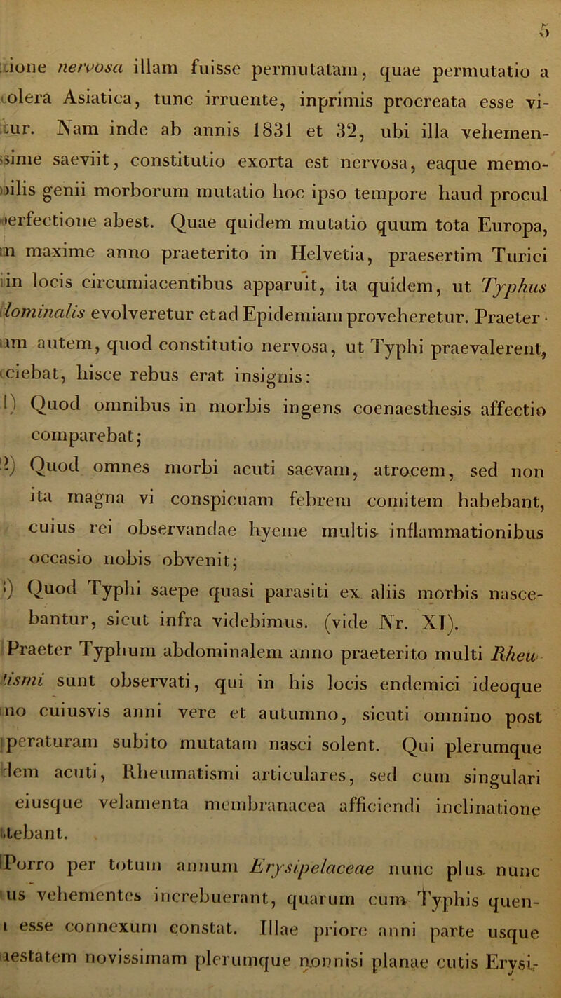 -ione nervosa illam fuisse permutatam, quae permutatio a olera Asiatica, tunc irruente, inprimis procreata esse vi- :ur. Nam inde ab annis 1831 et 32, ubi illa vehemen- ti1116 saeviit, constitutio exorta est nervosa, eaque memo- »ilis genii morborum mutatio hoc ipso tempore haud procul perfectione abest. Quae quidem mutatio quum tota Europa, in maxime anno praeterito in Helvetia, praesertim Turici in locis circumiacentibus apparuit, ita quidem, ut Typhus lominahs evolveretur et ad Epidemiam proveheretur. Praeter ■ ani autem, quod constitutio nervosa, ut Typhi praevalerent:., iciebat, hisce rebus erat insignis: o I) Quod omnibus in morbis ingens coenaesthesis affectio comparebat j •v Quod omnes morbi acuti saevam, atrocem, sed non ita magna vi conspicuam febrem comitem habebant, cuius rei observandae hyeme multis inflammationibus occasio nobis obvenit; ’) Quod lyphi saepe quasi parasiti ex aliis morbis nasce- bantur, sicut infra videbimus, (vide Nr. XI). Praeter Typhum abdominalem anno praeterito multi Rheu Usrni sunt observati, qui in his locis endemici ideoque no cuiusvis anni vere et autumno, sicuti omnino post operaturam subito mutatam nasci solent. Qui plerumque leni acuti, Rheumatismi articulares, sed cum singulari eiusque velamenta membranacea afficiendi inclinatione i.tebant. IPorro per totum annum Erysipelaceae nunc plus nunc us vehementes increbuerant, quarum cum Typhis quen- i esse connexum constat. Illae priore anni parte usque aestatem novissimam plerumque nonnisi planae cutis Erysi,-