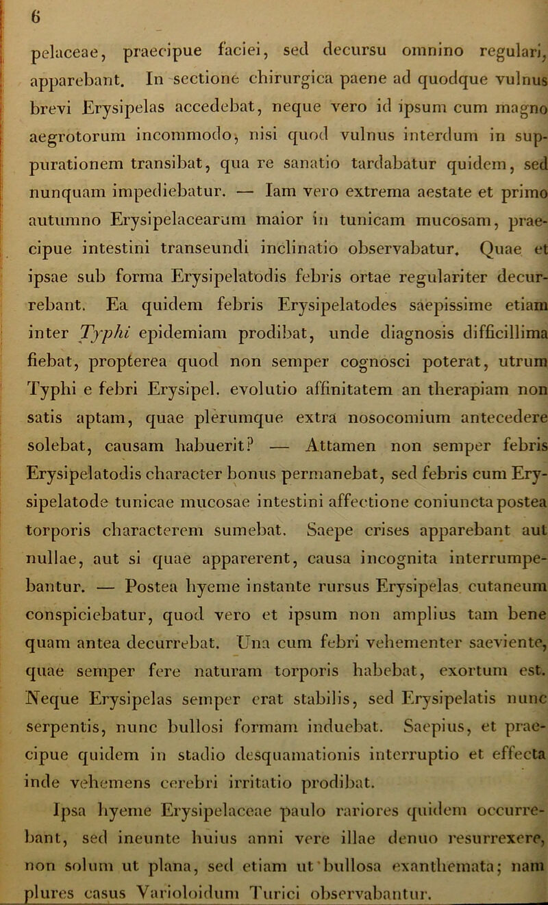 pelaceae, praecipue faciei, sed decursu omnino regulari, apparebant. In sectione chirurgica paene ad quodque vulnus brevi Erysipelas accedebat, neque vero id ipsum cum magno aegrotorum incommodo, nisi quod vulnus interdum in sup- purationem transibat, qua re sanatio tardabatur quidem, sed nunquam impediebatur. — Iam vero extrema aestate et primo autumno Erysipelacearum maior in tunicam mucosam, prae- cipue intestini transeundi inclinatio observabatur. Quae et ipsae sub forma Erysipelatodis febris ortae regulariter decur- rebant. Ea quidem febris Erysipelatodes saepissime etiam inter Typhi epidemiam prodibat, unde diagnosis difficillima fiebat, propterea quod non semper cognosci poterat, utrum Typhi e febri Erysipel. evolutio affinitatem an therapiam non satis aptam, quae plerumque extra nosocomium antecedere solebat, causam habuerit? — Attamen non semper febris Erysipelatodis character bonus permanebat, sed febris cum Ery- sipelatode tunicae mucosae intestini affectione coniuncta postea torporis characterem sumebat. Saepe crises apparebant aut nullae, aut si quae apparerent, causa incognita interrumpe- bantur. — Postea liyeme instante rursus Erysipelas cutaneum conspiciebatur, quod vero et ipsum non amplius tam bene quam antea decurrebat. Una cum febri vehementer saeviente, quae semper fere naturam torporis habebat, exortum est. Neque Erysipelas semper erat stabilis, sed Erysipelatis nunc serpentis, nunc bullosi formam induebat. Saepius, et prae- cipue quidem in stadio desquamationis interruptio et effecta inde vehemens cerebri irritatio prodibat. Ipsa liyeme Erysipelaceae paulo rariores quidem occurre- bant, sed ineunte huius anni vere illae denuo resurrexere, non solum ut plana, sed etiam ut bullosa exanthemata; nam plures casus Varioloidum Turici observabantur.