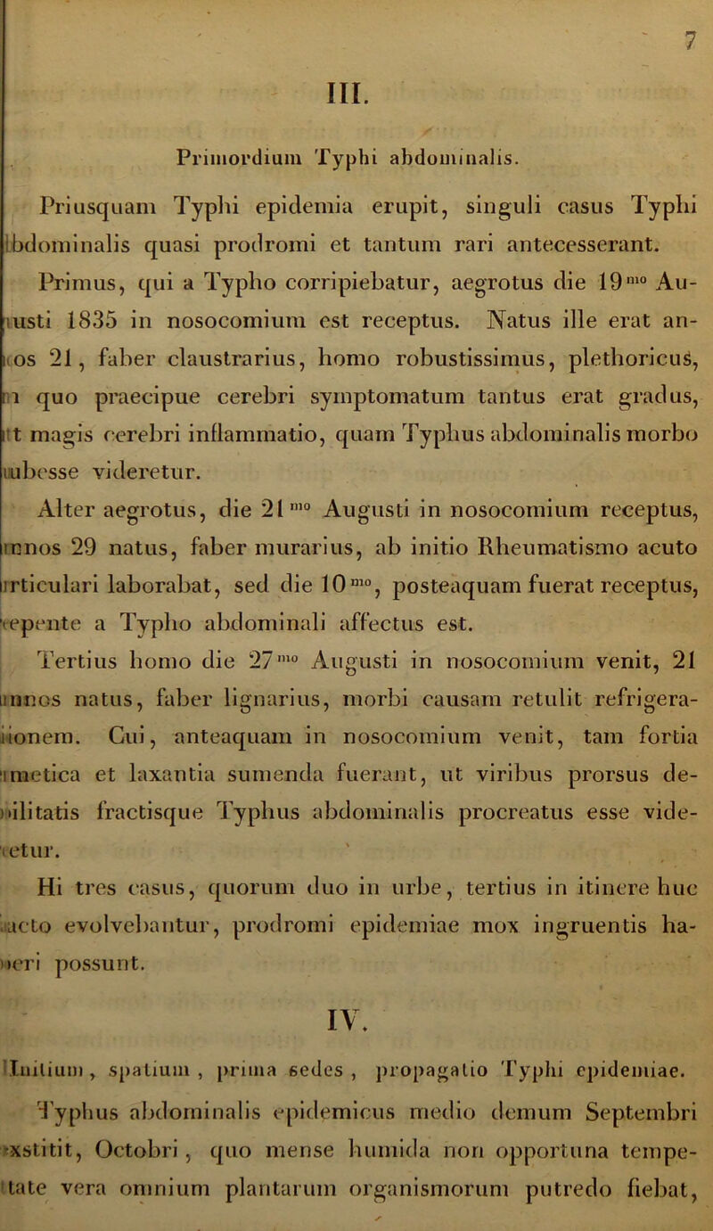 III. Primordium Typhi abdominalis. Priusquam Typhi epicleniia erupit, singuli casus Typhi Ibdominalis quasi prodromi et tantum rari antecesserant. Primus, qui a Typho corripiebatur, aegrotus die 191110 Au- lusti 1835 in nosocomium est receptus. Natus ille erat an- i os 21, faber claustrarius, homo robustissimus, plethoricus, n quo praecipue cerebri symptomatum tantus erat gradus, i t magis cerebri inflammatio, quam Typhus abdominalis morbo uubesse videretur. Alter aegrotus, die 21mo Augusti in nosocomium receptus, mnos 29 natus, faber murarius, ab initio Rheumatismo acuto irticulari laborabat, sed die 10mo, posteaquam fuerat receptus, 'tepente a Typho abdominali affectus est. Tertius homo die 27mo Augusti in nosocomium venit, 21 minos natus, faber lignarius, morbi causam retulit refrigera- lionem. Cui, anteaquam in nosocomium venit, tam fortia imetica et laxantia sumenda fuerant, ut viribus prorsus de- bilitatis fractisque Typhus abdominalis procreatus esse vide- ietur. Hi tres casus, quorum duo in urbe, tertius in itinere huc acto evolvebantur, prodromi epidemiae mox ingruentis ha- ueri possunt. IV. Initium , spatium , prima 6edes , propagatio Typhi epidemiae. Typhus abdominalis epidemicus medio demum Septembri •xstitit, Octobri, quo mense h uni id a non opportuna tempe- tate vera omnium plantarum organismorum putredo liebat,