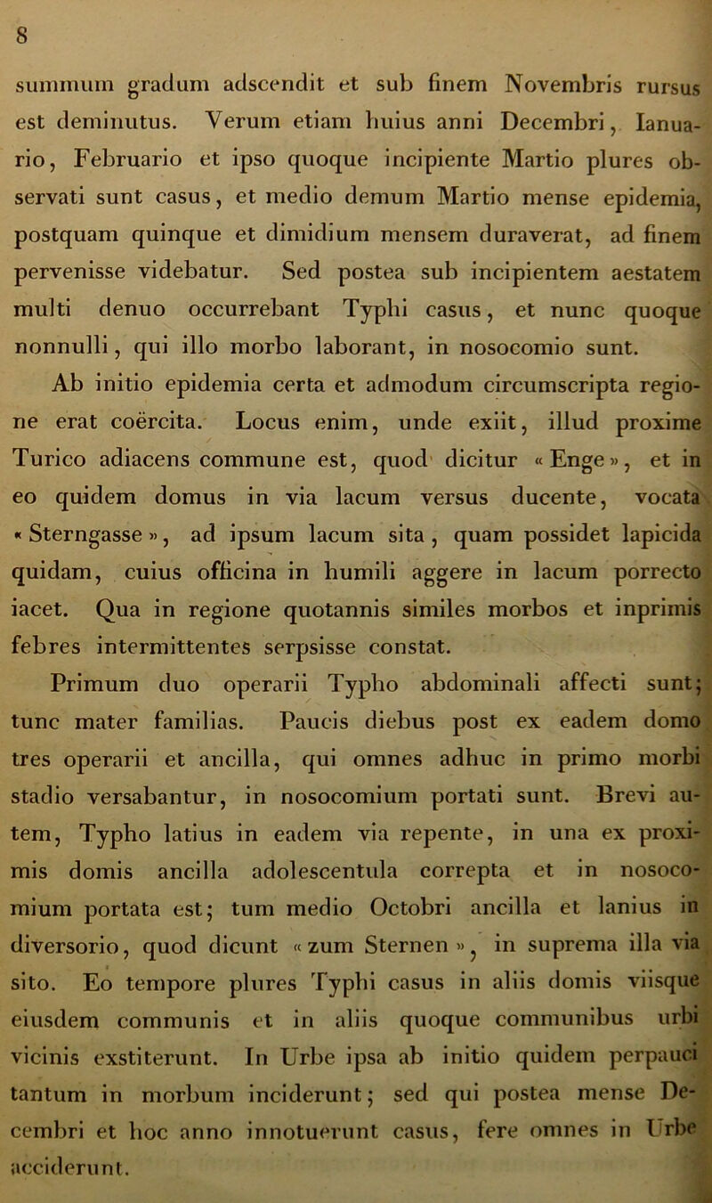 summum gratiam adscendit et sub finem Novembris rursus est deminutus. Verum etiam huius anni Decembri, Ianua- rio, Februario et ipso quoque incipiente Martio plures ob- servati sunt casus, et medio demum Martio mense epidemia, postquam quinque et dimidium mensem duraverat, ad finem pervenisse videbatur. Sed postea sub incipientem aestatem multi denuo occurrebant Typhi casus, et nunc quoque nonnulli, qui illo morbo laborant, in nosocomio sunt. Ab initio epidemia certa et admodum circumscripta regio- ne erat coercita. Locus enim, unde exiit, illud proxime Turico adiacens commune est, quod dicitur «Enge», et in eo quidem domus in via lacum versus ducente, vocata « Sterngasse », ad ipsum lacum sita , quam possidet lapicida quidam, cuius officina in humili aggere in lacum porrecto iacet. Qua in regione quotannis similes morbos et inprimis febres intermittentes serpsisse constat. Primum duo operarii Typho abdominali affecti sunt; tunc mater familias. Paucis diebus post ex eadem domo tres operarii et ancilla, qui omnes adhuc in primo morbi stadio versabantur, in nosocomium portati sunt. Brevi au- tem, Typho latius in eadem via repente, in una ex proxi- mis domis ancilla adolescentula correpta et in nosoco- mium portata est; tum medio Octobri ancilla et lanius in diversorio, quod dicunt «zum Sternen » in suprema illa via sito. Eo tempore plures Typhi casus in aliis domis viisque eiusdem communis et in aliis quoque communibus urbi vicinis exstiterunt. In Urbe ipsa ab initio quidem perpauci tantum in morbum inciderunt; sed qui postea mense De- cembri et hoc anno innotuerunt casus, fere omnes in I rbe acciderunt.