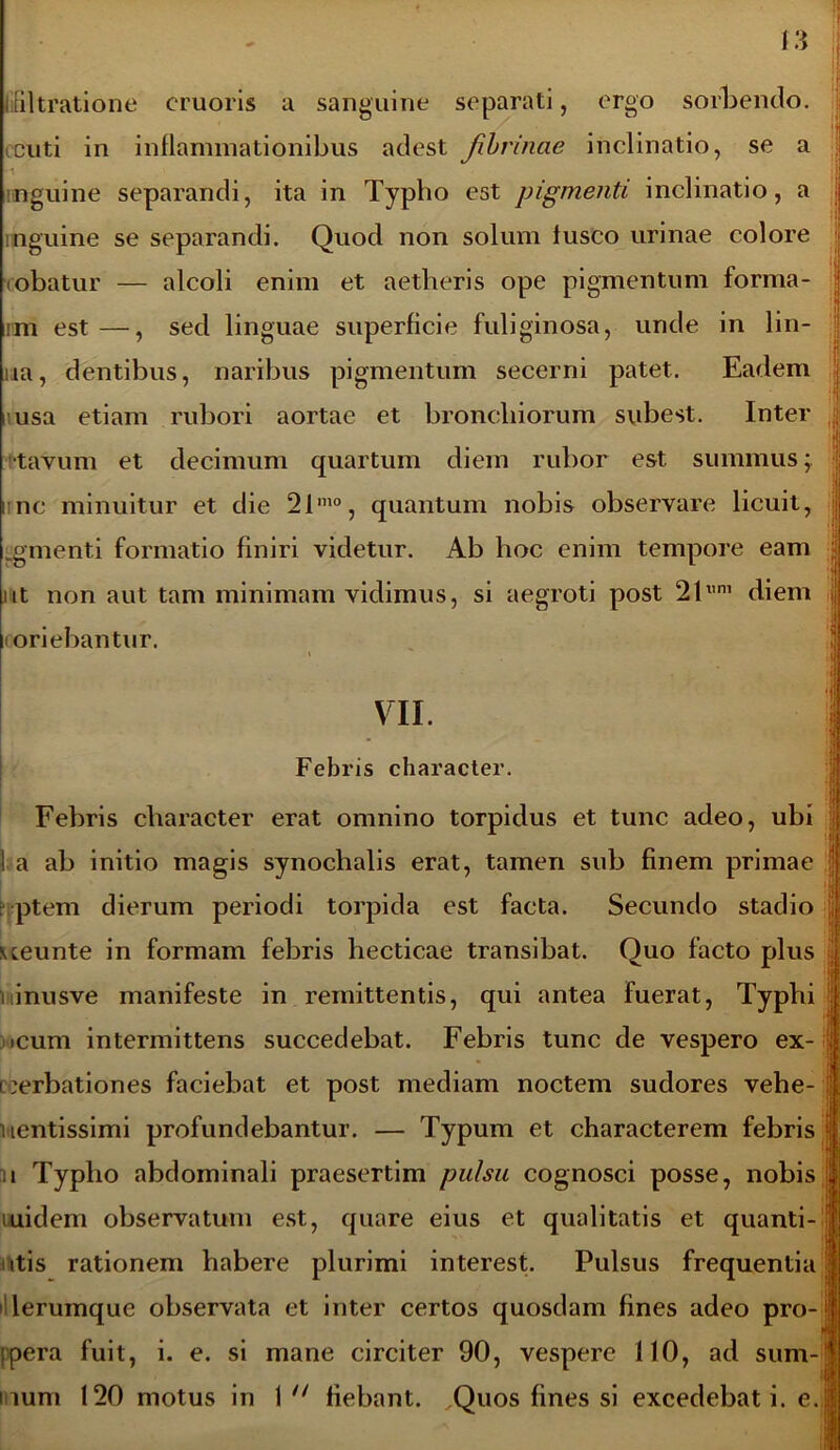 diltratione cruoris a sanguine separati, ergo sorbendo. cuti in inflammationibus adest fibrinae inclinatio, se a ^ ... i inguine separandi, ita in Typho est pigmenti inclinatio, a inguine se separandi. Quod non solum lusco urinae colore (obatur — alcoli enim et aetheris ope pigmentum forma- rm est —, sed linguae superficie fuliginosa, unde in lin- ua, dentibus, naribus pigmentum secerni patet. Eadem usa etiam rubori aortae et bronchiorum subest. Inter ; tavum et decimum quartum diem rubor est. summus; nnc minuitur et die 21mo, quantum nobis observare licuit, .gmenti formatio finiri videtur. Ab hoc enim tempore eam ut non aut tam minimam vidimus, si aegroti post 21x,m diem i oriebantur. VII. Febris character. Febris character erat omnino torpidus et tunc adeo, ubi ! a ab initio magis synochalis erat, tamen sub finem primae : ptem dierum periodi torpida est facta. Secundo stadio ueunte in formam febris hecticae transibat. Quo facto plus i inusve manifeste in remittentis, qui antea fuerat, Typhi icum intermittens succedebat. Febris tunc de vespero ex- acerbationes faciebat et post mediam noctem sudores vehe- vientissimi profundebantur. — Typum et characterem febris n Typho abdominali praesertim pulsu cognosci posse, nobis uuidem observatum est, quare eius et qualitatis et quanti- i itis rationem habere plurimi interest. Pulsus frequentia lerumque observata et inter certos quosdam fines adeo pro- lpera fuit, i. e. si mane circiter 90, vespere 110, ad sum- mum 120 motus in 1 n fiebant. Quos fines si excedebat i. e.