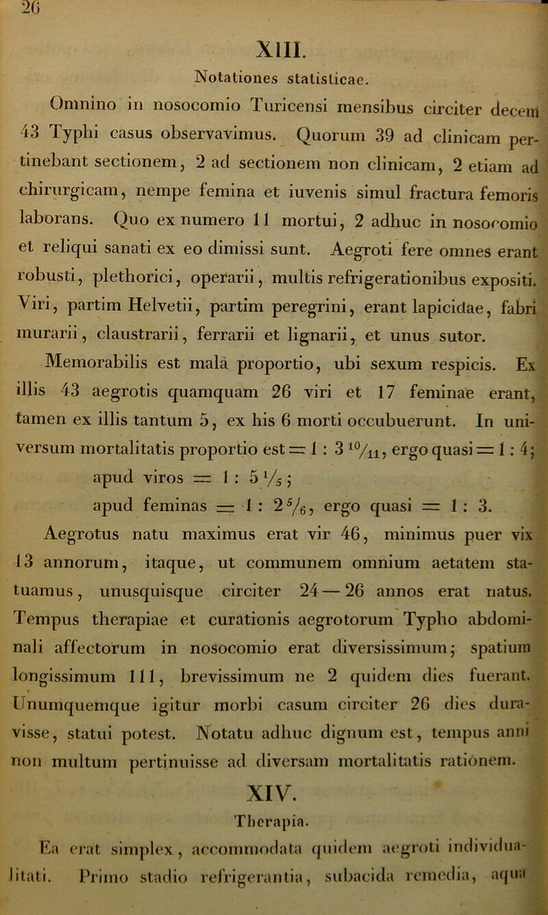 XIII. Notationes stalislicae. Omnino in nosocomio Turicensi mensibus circiter decem 43 Typhi casus observavimus. Quorum 39 ad clinicam per- tinebant sectionem, 2 ad sectionem non clinicam, 2 etiam ad chirurgicam, nempe femina et iuvenis simul fractura femoris laborans. Quo ex numero 11 mortui, 2 adhuc in nosocomio et reliqui sanati ex eo dimissi sunt. Aegroti fere omnes erant robusti, plethorici, operarii, multis refrigerationibus expositi. Viri, partim Helvetii, partim peregrini, erant lapicidae, fabri murarii, claustrarii, ferrarii et lignarii, et unus sutor. Memorabilis est mala proportio, ubi sexum respicis. Ex illis 43 aegrotis quamquam 26 viri et 17 feminae erant, tamen ex illis tantum 5, ex his 6 morti occubuerunt. In uni- versum mortalitatis proportio est —1:3 10/n, ergo quasi =1:4; apud viros = 1 : 5 l/5; apud feminas —1 : 25/6, ergo quasi =1:3. Aegrotus natu maximus erat vir 46, minimus puer vix 13 annorum, itaque, ut communem omnium aetatem sta- tuamus , unusquisque circiter 24— 26 annos erat natus. Tempus therapiae et curationis aegrotorum Typho abdomi- nali affectorum in nosocomio erat diversissimum; spatium longissimum 111, brevissimum ne 2 quidem dies fuerant. 0 Unumquemque igitur morbi casum circiter 26 dies dura- visse, statui potest. Notatu adhuc dignum est, tempus anni non multum pertinuisse ad diversam mortalitatis rationem. XIV. Therapia. Ea erat simplex, accommodata quidem aegroti individua* litati. Primo stadio refrigerantia, subacida remedia, aqua