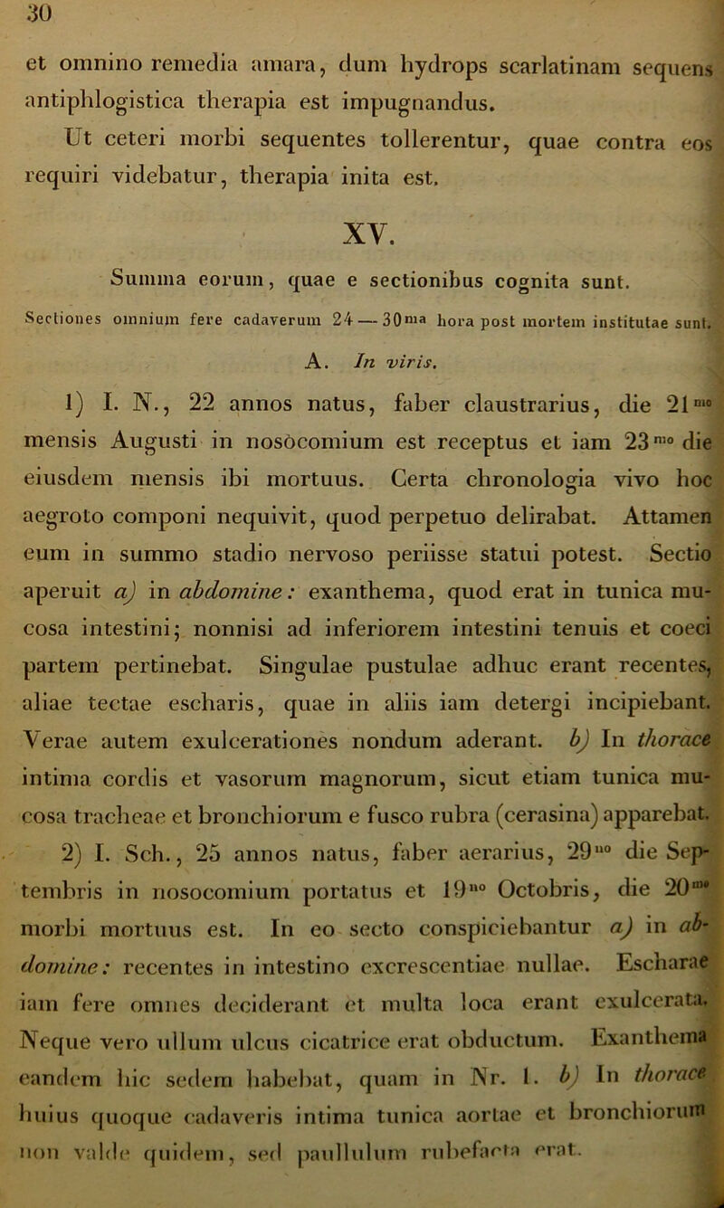 et omnino remedia amara, dum hydrops scarlatinam sequens antiphlogistica therapia est impugnandus. Ut ceteri morbi sequentes tollerentur, quae contra eos requiri videbatur, therapia inita est. XV. Summa eorum, quae e sectionibus cognita sunt. Secliones omnium fere cadaverum 24— 30nia hora post mortem institutae sunt. A. In viris. 1) I. N., 22 annos natus, faber claustrarius, die 21n‘° mensis Augusti in nosocomium est receptus et iam 230,0 die eiusdem mensis ibi mortuus. Certa chronologia vivo hoc aegroto componi nequivit, quod perpetuo delirabat. Attamen eum in summo stadio nervoso periisse statui potest. Sectio aperuit a) in abdomine: exanthema, quod erat in tunica mu- cosa intestini; nonnisi ad inferiorem intestini tenuis et coeci partem pertinebat. Singulae pustulae adhuc erant recentes, aliae tectae escharis, quae in aliis iam detergi incipiebant. Verae autem exulcerationes nondum aderant, b) In thorace intima cordis et vasorum magnorum, sicut etiam tunica mu- cosa tracheae et bronchiorum e fusco rubra (cerasina) apparebat. 2) I. Sch., 25 annos natus, faber aerarius, 29u0 die Sep- tembris in nosocomium portatus et 19110 Octobris, die 20IU* morbi mortuus est. In eo secto conspiciebantur a) in ab- domine: recentes in intestino excrescentiae nullae. Escharae iam fere omnes deciderant et multa loca erant exulcerata. Neque vero ullum ulcus cicatrice erat obductum. Exanthema eandem hic sedem habebat, quam in Nr. I. b) In thorace, huius quoque cadaveris intima tunica aortae et bronchiorum non valde quidem, sed paullulum rubefacta erat.