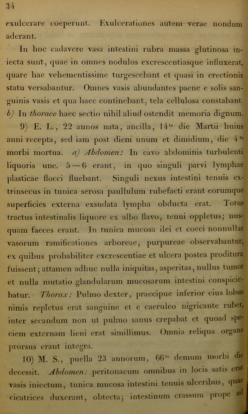 exulcerare coeperunt. Exulcerationes autem verae nondum aderant. In hoc cadavere vasa intestini rubra massa glutinosa in* iecta sunt, quae in omnes nodulos excrescentiasque influxerat, quare hae vehementissime turgescebant et quasi in erectionis statu versabantur. Omnes vasis abundantes paene e solis san- guinis vasis et qua haec continebant, tela cellulosa constabant. bj In thorace haec sectio nihil aliud ostendit memoria dignum. 9) E. L., 22 annos nata, ancilla, 14t0 die Martii huius anni recepta, sed iam post diem unum et dimidium, die 4t0 morbi mortua, a) Abdomen: In cavo abdominis turbulenti liquoris unc. 5 — 6 erant, in quo singuli parvi lymphae plasticae flocci fluebant. Singuli nexus intestini tenuis ex- trinsecus in tunica serosa paulluium rubefacti erant eorumque superficies externa exsudata lympha obducta erat. Totus tractus intestinalis liquore ex albo flavo, tenui oppletusj nus- quam faeces erant. In tunica mucosa ilei et coeci nonnullae vasorum ramificationes arboreae, purpureae observabantur, ex quibus probabiliter excrescentiae et ulcera postea proditura fuissent • attamen adhuc nulla iniquitas, asperitas, nullus tumor et nulla mutatio glandularum mucosarum intestini conspicie- batur. Thorax: Pulmo dexter, praecipue inferior eius lobus nimis repletus erat sanguine et e caeruleo nigricante rubri, inter secandum non ut pulmo sanus crepabat et quoad spe ciern externam lieni erat simillimus. Omnia reliqua organa prorsus erant integra. 10) M. S., puella 23 annorum, 66t,( demum morbi die decessit. Abdomen: peritonaeum omnibus in locis satis era vasis i ni edum, tunica mucosa intestini tenuis ulceribus, quae j