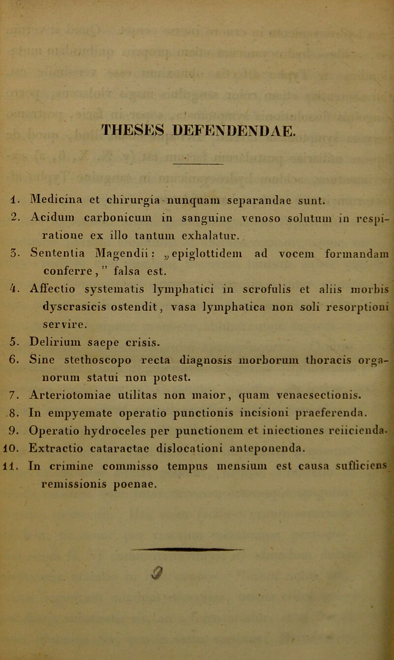 THESES DEFENDENDAE. 1. Medicina et chirurgia nunquam separandae sunt. 2. Acidum carbonicum in sanguine venoso solutum in respi- ratione ex illo tantum exhalatur. 3. Sententia Magendii: y} epiglottideni ad vocem formandam conferre , ” falsa est. 4. Affectio systematis lymphatici in scrofulis et aliis morbis dyscrasicis ostendit, vasa lymphatica non soli resorptioni servire. 5. Delirium saepe crisis. 6. Sine stethoscopo recta diagnosis morborum thoracis orga- norum statui non potest. 7. Arteriotomiae utilitas non maior, quam venacsectionis. 8. In empyemate operatio punctionis incisioni praeferenda. 9. Operatio hydroceles per punctionem et iniectiones reiicicnda. 10. Extractio cataractae dislocationi anteponenda. 11. In crimine commisso tempus mensium est causa sufficiens remissionis poenae. * 0