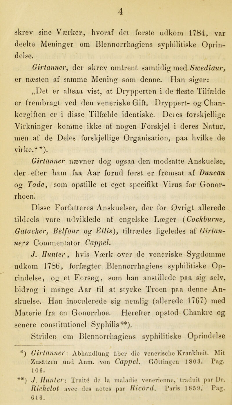 skrev sine Værker, hvoraf det forste udkom 1784, var deelte Meninger om Blennorrhagiens sypliilitiske Oprin- delse. Girtanner, der skrev omtrent samtidig med Swediaur, er næsten af samme Mening som denne. Han siger: „Det er altsaa vist, at Drypperten i de fleste Tilfælde er frembragt ved den veneriske Gift. Dryppert- og Chan- kergiften er i disse Tilfælde identiske. Deres forskjellige Virkninger komme ikke af nogen Forskjel i deres Natur, men af de Deles forskjellige Organisation, paa hvilke de virke. “ *). Girtanner nævner dog ogsaa den modsatte Anskuelse, o o 7 der efter ham faa Aar forud først er fremsat af Duncan og Tode, som opstille et eget specifikt Virus for Gonor- rhoen. Disse Forfatteres Anskuelser, der for Øvrigt allerede tildcels vare udviklede af engelske Læger {Cockburne, Gatacker, Belfour og Ellis), tiltrædes ligeledes af Girlan- ners Commenfator Cappel. J. Hunter, hvis Værk over de veneriske Sygdomme udkom 1786, forfægter Blennorrhagiens syphilitiske Op- rindelse, og et Forsøg, som han anstillede paa sig selv, bidrog i mange Aar til at styrke Troen paa denne An- skuelse. Han inoculerede sig nemlig (allerede 1767) med Materie fra en Gonorrhoe. Herefter opstod Chankre og senere constitutionel Syphilis**). Striden om Blennorrhagiens syphilitiske Oprindelse *) Girtanner: Abhandlung tiber die venerisclie Krankheit. Mit Zusåtzen und Anm. von Cappel. GOttingen 180 3. Pag. 106. **) ./. Hunter: Traité de la inaladie venerienne, traduit par Dr. liichelot avec des notes par Ricord. Paris 1859. Pag. G 1 6.