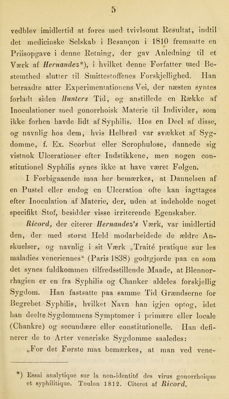 vedblev imidlertid at fores med tvivlsomt Resultat, indtil det medicinske Selskab i Besangon i 1810 fremsatte en Priisopgave i denne Retning, der gav Anledning til et * Værk af Hernanclez*), i hvilket denne Forfatter med Be- stemthed slutter til Smittestoffenes Forskjellighed. Han betraadte atter Experimentationens Vei, der næsten syntes forladt siden Hunters Tid, og anstillede en Række af Inoculationer med gonorrhoisk Materie til Individer, som ikke forhen havde lidt af Syphilis. Hos en Deel af disse, og navnlig hos dem, hvis Helbred var svækket af Syg- domme, f. Ex. Scorbut eller Scrophulose, dannede sig vistnok Ulcerationer efter Indstikkene, men nogen con- stitutionel Syphilis synes ikke at have været Følgen. I Forbigaaende maa her bemærkes, at Dannelsen af en Pustel eller endog en Ulceration ofte kan iagttages efter Inoculation af Materie, der, uden at indeholde noget specifikt Stof, besidder visse irriterende Egenskaber. Ricordy der citerer Hernandez’s Værk, var imidlertid den, der med størst Held modarbeidede de ældre An- skuelser, og navnlig i sit Værk „Traité pratique sur les maladies veneriennes* (Paris 1838) godtgjorde paa en som det synes fuldkommen tilfredsstillende Maade, at Blennor- rhagien er en fra Syphilis og Chanker aldeles forskjellig Sygdom. Han fastsatte paa samme Tid Grændserne for Begrebet Syphilis, hvilket Navn han igjen optog, idet han deelte Sygdommens Symptomer i primære eller locale (Chankre) og secundære eller constitutionelle. Han defi- nerer de to Arter veneriske Sygdomme saaledes: „For det Første maa bemærkes, at man ved vene- ) Essai analytique sur la non-identitd des virus gonorrhoique et syphilitique. Toulon 1812. Citeret af Ricord.