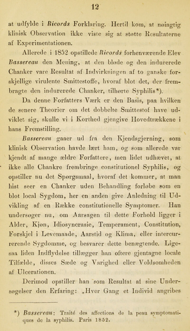 at udfylde i Ricords Forklaring. Hertil kom, at nøiagtig klinisk Observation ikke viste sig at støtte Resultaterne af Experimentationen. Allerede i 1852 opstillede Ricords forhenværende Elev Basser eau den Mening, at den bløde og den indurerede Cj 7 o Chanker vare Resultat af Indvirkningen af to ganske for- skjellige virulente Smittestoffe, hvoraf blot det, der frem- bragte den indurerede Chanker, tilhørte Syphilis*). Da denne Forfatters Værk er den Basis, paa hvilken de senere Theorier om det dobbelte Smittestof have ud- viklet sig, skulle vi i Korthed gjengive Hovedtrækkene i hans Fremstilling. Bassereau gaaer ud fra den Kjendsgjerning, som klinisk Observation havde lært ham, og som allerede var kjendt af mange ældre Forfattere, men lidet udhævet, at ikke alle Chankre frembringe constitutionel Svphilis, og opstiller nu det Spørgsmaal, hvoraf det kommer, at man hist seer en Chanker uden Behandling forløbe som en blot local Sygdom, her en anden give Anledning til Ud- vikling af en Række constitutionelle Symptomer. Han undersøger nu, om Aarsagen til dette Forhold ligger i Alder, Kjøn, Idiosyncrasie, Temperament, Constitution, Forskjel i Levemaade, Aarstid og Klima, eller intercur- rerende Sygdomme, og besvarer dette benægtende. Lige- saa liden Indflydelse tillægger han oftere gjentagne locale Tilfælde, disses Sæde og Varighed eller Voldsomheden af Ulcerationen. Derimod opstiller han som Resultat af sine Under- søgelser den Erfaring: „Hver Gang et Individ angribes *) Bassereau: Traké des affections de la peau symptomati ques de la sypliilis. Paris 18 52.