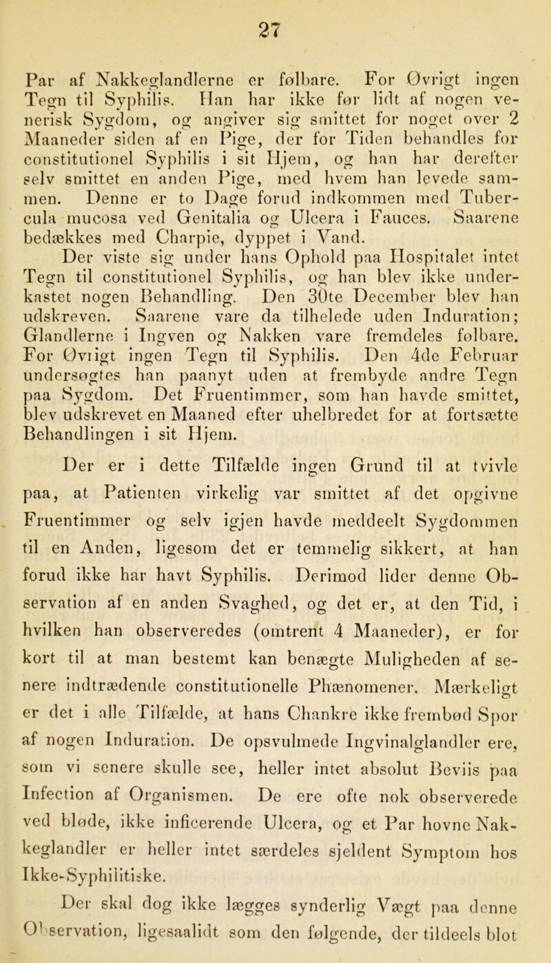 Par af Nakkeglandlerne or følbare. For Øvrigt ingen Tegn til Syphilis. Han har ikke før lidt af nogen ve- nerisk Sygdom, og angiver sig smittet for noget over 2 Maaneder siden af en Pige, der for Tiden behandles for constitutionel Syphilis i sit Hjem, og han har derefter selv smittet en anden Pige, med hvem han levede sam- men. Denne er to Dage forud indkommen med Tuber- cula mucosa ved Genitalia og Ulcera i Fauces. Saarene bedækkes med Charpie, dyppet i Vand. Der viste sig under hans Ophold paa Hospitalet intet Tegn til constitutionel Syphilis, og han blev ikke under- kastet nogen Behandling. Den 30te December blev han udskreven. Saarene vare da tilhelede uden Induration; Glandlerne i Ingven og Nakken vare fremdeles følbare. For Oviigt ingen Tegn til Syphilis. Den 4de Februar undersøgtes han paanyt uden at frembyde andre Tegn paa Sygdom. Det Fruentimmer, som han havde smittet, blev udskrevet en Maaned efter uhelbredet for at fortsætte Behandlingen i sit Hj em. Der er i dette Tilfælde ingen Grund til at tvivle paa, at Patienten virkelig var smittet af det opgivne Fruentimmer og selv igjen havde meddeelt Sygdommen til en Anden, ligesom det er temmelig sikkert, at han forud ikke har havt Syphilis. Derimod lider denne Ob- servation af en anden Svaghed, og det er, at den Tid, i hvilken han observeredes (omtrent 4 Maaneder), er for kort til at man bestemt kan benægte Muligheden af se- nere indtrædende constitutionelle Phænomener. Mærkeligt er det i alle Tilfælde, at hans Chankre ikke frembød Spor af nogen Induration. De opsvulmede Ingvinalglandler ere, som vi senere skulle see, heller intet absolut Beviis paa Infection af Organismen. De ere ofte nok observerede ved bløde, ikke inficerende Ulcera, og et Par hovne Nak- keglandler er heller intet særdeles sjeldent Symptom hos Ikke-Syphiiitiske. Der skal dog ikke lægges synderlig Vægt paa denne 0’ servation, ligesaalidt som den følgende, der tildeels blot