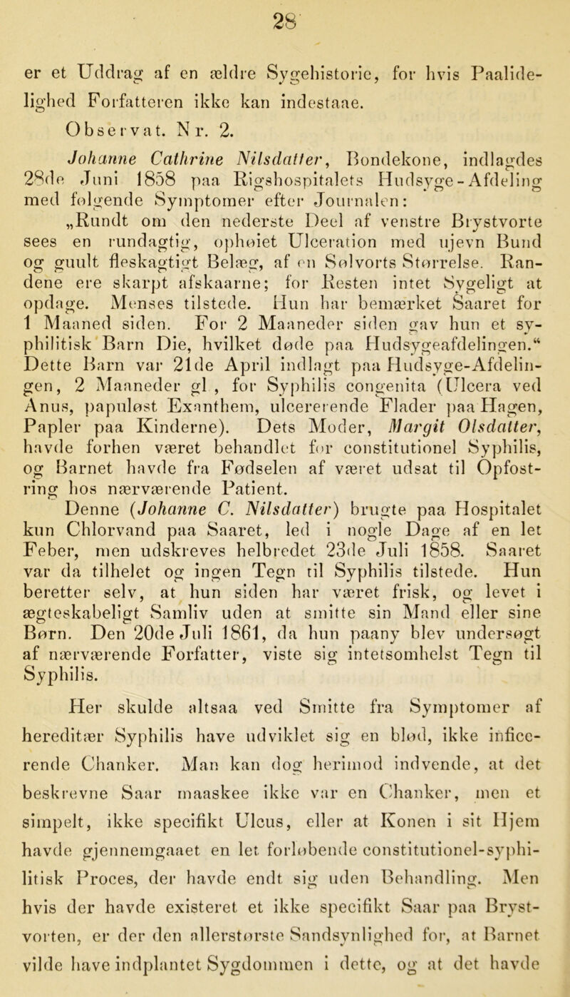 er et Uddrag af en ældre Sygehistorie, for hvis Paalide- lighed Forfatteren ikke kan indestaae. Obse r vat. N r. 2. Johanne Cathrine Nilsdatter, Bondekone, indlagdes 28de Juni 1858 paa Rigshospitalets Hudsyge - Afdeling med følgende Symptomer efter Journalen: „Rundt om den nederste Deel af venstre Brystvorte sees en rundagtig, ophoiet Ulceration med ujevn Bund og guult fleskagtigt Belæg, af en Sølvorts Størrelse. Ran- dene ere skarpt afskaarne; for Resten intet Sygeligt at opdage. Menses tilstede. Hun har bemærket Saaret for 1 Maaned siden. For 2 Maaneder siden gav hun et sy- philitisk Barn Die, hvilket døde paa Hudsygeafdelingen.44 Dette Barn var 21de April indlagt paa Hudsyge-Afdelin- gen, 2 Maaneder gi, for Syphilis congenita (Ulcera ved Anus, papuløst Exnnthem, ulcererende Flader paa Hagen, Papler paa Kinderne). Dets Moder, Margit Olsdatter, havde forhen været behandlet for constitutionel Syphilis, og Barnet havde fra Fødselen af været udsat til Opfost- ring hos nærværende Patient. Denne (Johanne C. Nilsdatter) brugte paa Hospitalet kun Chlorvand paa Saaret, led i nogle Dage af en let Feber, men udskreves helbredet 23de Juli 1858. Saaret var da tilhelet og ingen Tegn til Syphilis tilstede. Hun beretter selv, at hun siden har været frisk, og levet i ægteskabeligt Samliv uden at smitte sin Mand eller sine Børn. Den 20de Juli 1861, da hun paany blev undersøgt af nærværende Forfatter, viste sig intetsomhelst Tegn til Syphilis. Her skulde altsaa ved Smitte fra Symptomer af hereditær Syphilis have udviklet sig en blød, ikke infice- rende Chanker. Man kan dog herimod indvende, at det beskrevne Saar maaskee ikke var en (.'hanker, men et simpelt, ikke specifikt Ulcus, eller at Konen i sit Hjem havde gjennemgaaet en let. forløbende constitutionel-syphi- litisk Proces, der havde endt sig uden Behandling. Men hvis der havde existeret et ikke specifikt Saar paa Bryst- vorten, er der den allerstørste Sandsynlighed for, at Barnet vilde have indplantet Sygdommen i dette, og at det havde