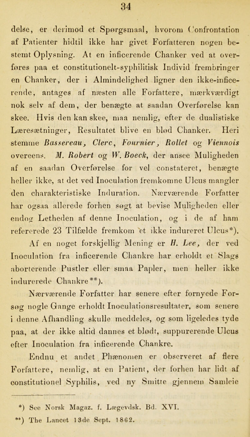 delse, er derimod et Spørgsmaal, hvorom (’onfrontation af Patienter hidtil ikke har givet Forfatteren nogen be- stemt Oplysning. At en inficerende Chanker ved at over- føres paa et constitutionelt-syphilitisk Individ frembringer en Chanker, der i Almindelighed ligner den ikke-infice- ; rende, antages af næsten alle Forfattere, mærkværdigt nok selv af dem, der benægte at saadan Overførelse kan skee. Hvis den kan skee, maa nemlig, efter de dualistiske Læresætninger, Resultatet blive en blød Chanker. Heri stemme Bassereau , Clerc, Fournier, Rollet og Viennois overeens. M. Robert og W. Boeck, der ansee Muligheden af en saadan Overførelse for vel constateret, benægte heller ikke, at det ved Inoculation fremkomne Ulcus mangler den charakteristiske Induration. Nærværende Forfatter har ogsaa allerede forhen søgt at bevise Muligheden eller endog Letheden af denne Inoculation, og i de af ham refererede 23 Tilfælde fremkom et ikke indureret Ulcus*). Af en noget forskjellig Mening er H. Lee, der ved Inoculation fra inficerende Chankre har erholdt et Slags aborterende Pustler eller smaa Papler, men heller ikke indure rede Chankre **)• Nærværende Forfatter har senere efter fornyede For- søg nogle Gange erholdt Inoculationsresultater, som senere i denne Afhandling skulle meddeles, og som ligeledes tyde paa, at der ikke altid dannes et blødt, suppurerende Ulcus efter Inoculation fra inficerende Chankre. Endnu et andet Phænomen er observeret af flere * * Forfattere, nemlig, at en Patient, der forhen har lidt af constitutionel Syphilis, ved ny Smitte gjennem Samleie *) See Norsk Magaz. f. Lægevdsk. Bd. XVI. **) The Lancet 13de Sept. 18G2.