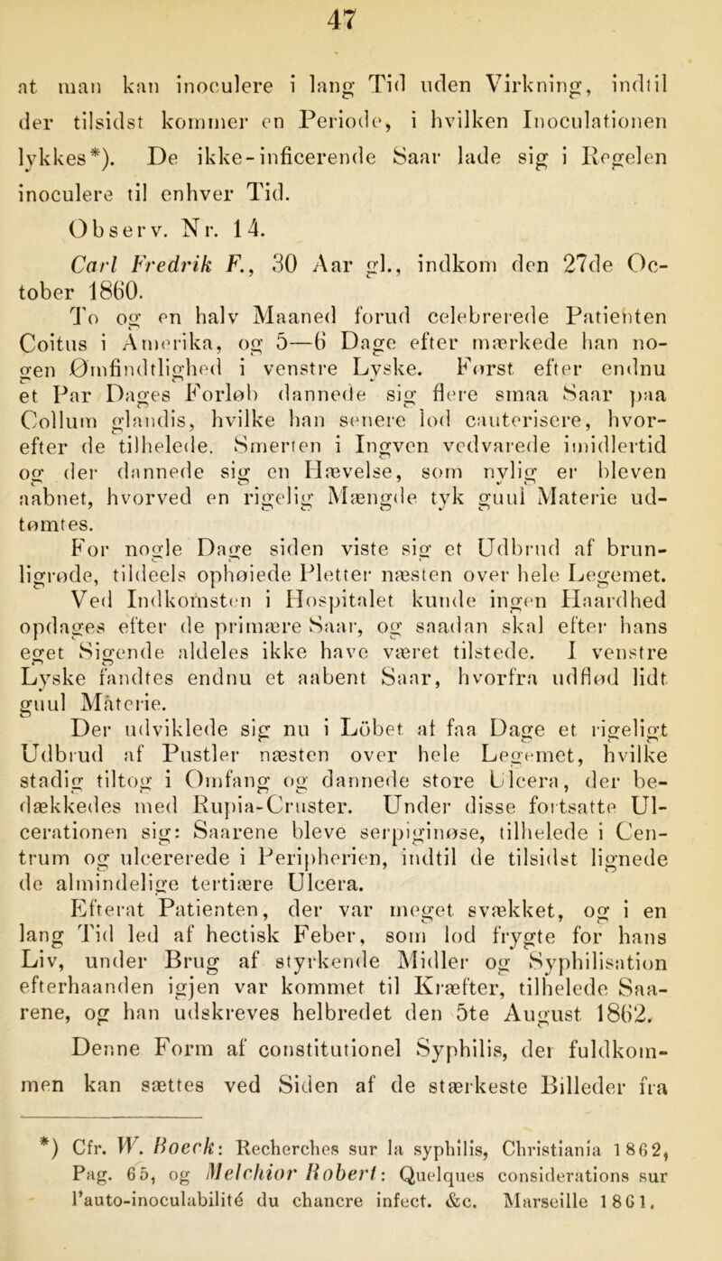 at man kan inoeulere i lang Tid uden Virkning, indtil der tilsidst kommer en Periode, i hvilken Inoculationen lykkes*). De ikke-inficerende Saar lade sig i Regelen inoeulere til enhver Tid. Observ. Nr. 14. Carl Fredrik F., 30 Aar gi., indkom den 27de Oc- tober 1860. To og en halv Maaned forud celebrerede Patienten i 1 Coitus i Amerika, og 5—6 Dage efter mærkede han no- o-en Ømfindtlighed i venstre Lyske. Først efter endnu et Par Dages Forløb dannede sig flere smaa Saar paa Collum glandis, hvilke han senere lod cauterisere, hvor- efter de tilhelede. Smerten i Ingven vedvarede imidlertid og der dannede sig en Hævelse, som nvlig er bleven aabnet, hvorved en rigelig Mængde tyk guul Materie ud- tømtes. For nogle Dage siden viste sig et Udbrud af brun- ligrøde, tildeels ophøiede Pletter næsten over hele Legemet. Ved Indkomsten i Hospitalet kunde ingen Haardhed opdages efter de primære Saar, og saadan skal efter hans eget Sigende aldeles ikke have været tilstede. I venstre Lyske fandtes endnu et aabent Saar, hvorfra uddød lidt guul Materie. Der udviklede sig nu i Løbet at faa Dage et rigeligt Udbrud af Pustler næsten over hele Legemet, hvilke stadig tiltog i Omfang og dannede store Llcera, der be- dækkedes med Rupia-Cruster. Under disse fortsatte Ul- cerationen sig: Saarene bleve serpiginøse, tilhelede i Cen- trum og ulcererede i Peripherien, indtil de tilsidst lignede de almindelige tertiære Ulcera. Efterat Patienten, der var meget svækket, og i en lang Tid led af hectisk Feber, som lod frygte for hans Liv, under Brug af styrkende Midler og Syphilisation efterhaanden igjen var kommet til Kræfter, tilhelede Saa- rene, og han udskreves helbredet den 5te August 1862. De nne Form af constitutionel Syphilis, der fuldkom- men kan sættes ved Siden af de stærkeste Billeder fra *) Cfr. W. Boerk: Recherches sur la syphilis, Christiania 1 86 2, Pag. 65, og Melchior Robert: Quelques considerations sur l’auto-inoculabilité du chancre infect. &c. Marseille 1861.