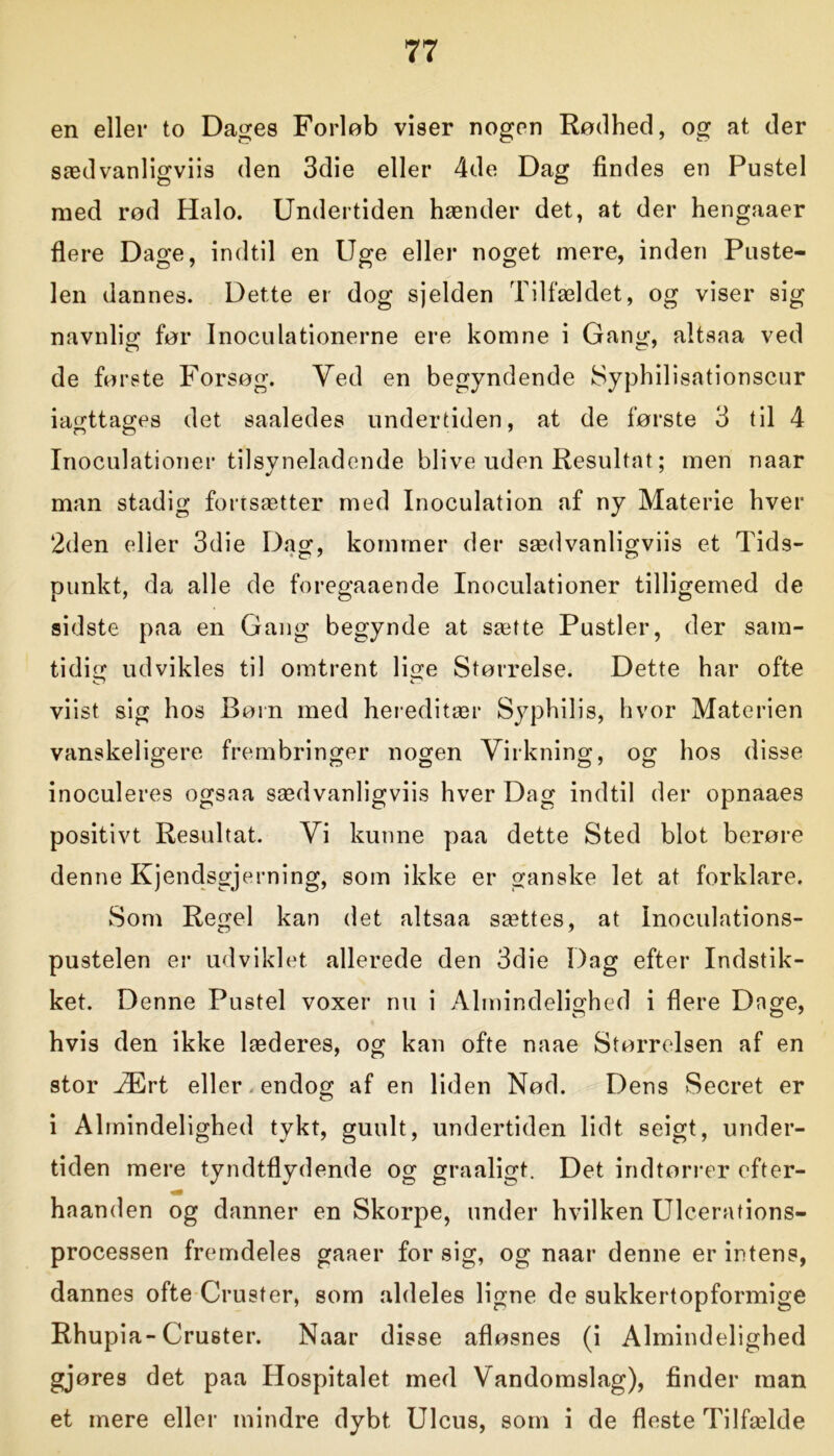 en eller to Dages Forløb viser nogen Rødhed, og at der sædvanligviis den 3die eller 4de Dag findes en Pustel med rød Halo. Undertiden hænder det, at der hengaaer flere Dage, indtil en Uge eller noget mere, inden Puste- len dannes. Dette er dog sjelden Tilfældet, og viser sig navnlig før Inoculationerne ere komne i Gang, altsaa ved de første Forsøg. Yed en begyndende Syphilisationscur iagttages det saaledes undertiden, at de første 3 til 4 Inoculationer tilsyneladende blive uden Resultat; men naar man stadig fortsætter med Inoculation af ny Materie hver 2den eller 3die Dag, kommer der sædvanligviis et Tids- punkt, da alle de foregaaende Inoculationer tilligemed de sidste paa en Gang begynde at sætte Pustler, der sam- tidig udvikles til omtrent lige Størrelse. Dette har ofte viist sig hos Børn med hereditær Syphilis, hvor Materien vanskeligere frembringer nogen Virkning, og hos disse inoculeres ogsaa sædvanligviis hver Dag indtil der opnaaes positivt Resultat. Vi kunne paa dette Sted blot berøre denne Kjendsgjerning, som ikke er ganske let at forklare. Som Regel kan det altsaa sættes, at Inoculations- pustelen er udviklet allerede den 3die Dag efter Indstik- ket. Denne Pustel voxer nu i Almindelighed i flere Dage, hvis den ikke læderes, og kan ofte naae Størrelsen af en stor Ært eller, endog af en liden Nød. Dens Secret er i Almindelighed tykt, guult, undertiden lidt seigt, under- tiden mere tyndtflydende og graaligt. Det indtørrer efter- haanden og danner en Skorpe, under hvilken Ulcerations- processen fremdeles gaaer for sig, og naar denne er intens, dannes ofte Cruster, som aldeles ligne de sukkertopformige Rhupia-Cruster. Naar disse afløsnes (i Almindelighed gjøres det paa Hospitalet med Vandomslag), finder man et mere eller mindre dybt Ulcus, som i de fleste Tilfælde