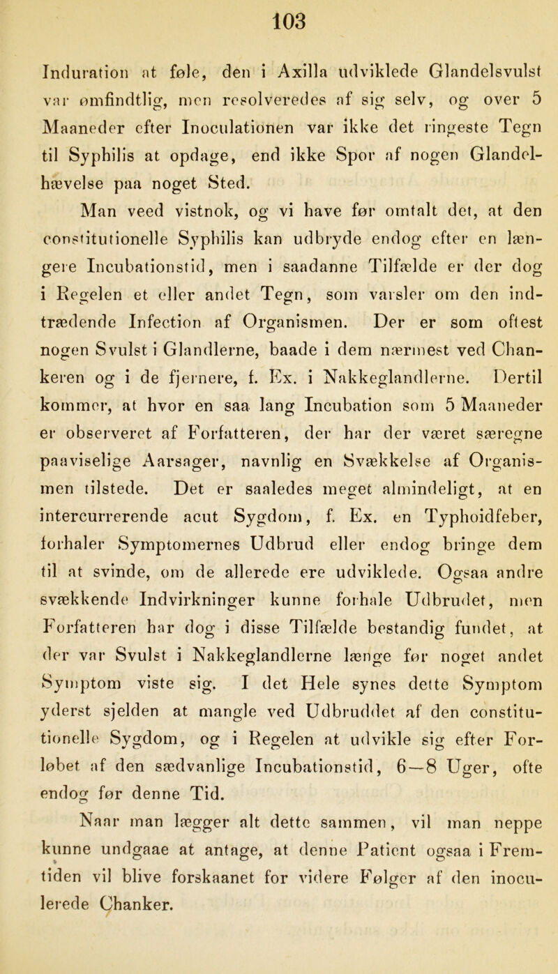 Induration at føle, den i Axilla udviklede Glandelsvulst var ømfindtlig, men resolveredes af sig selv, og over 5 Maaneder efter Inoculationen var ikke det ringeste Tegn til Syphilis at opdage, end ikke Spor af nogen Glandel- hævelse paa noget Sted. Man veed vistnok, og vi have før omtalt det, at den constitutionelle Syphilis kan udbryde endog efter en læn- gere Incubationstid, men i saadanne Tilfælde er der dog i Regelen et eller andet Tegn, som varsler om den ind- trædende Infection af Organismen. Der er som oftest nogen Svulst i Glandlerne, baade i dem nærmest ved Chan- keren og i de fjernere, f. Ex. i Nakkeglandlerne. Dertil kommer, at hvor en saa lang Incubation som 5 Maaneder er observeret af Forfatteren, der har der været særegne paaviselige Aarsager, navnlig en Svækkelse af Organis- men tilstede. Det er saaledes meget almindeligt, at en intercurrerende acut Sygdom, f. Ex. en Typhoidfeber, forhaler Symptomernes Udbrud eller endog bringe dem til at svinde, om de allerede ere udviklede. Ogsaa andre svækkende Indvirkninger kunne forhale Udbrudet, men Forfatteren har dog i disse Tilfælde bestandig fundet, at der var Svulst i Nakkeglandlerne længe før noget andet Symptom viste sig. I det Hele synes dette Symptom yderst sjelden at mangle ved Udbruddet af den constitu- tionelle Sygdom, og i Regelen at udvikle sig efter For- løbet af den sædvanlige Incubationstid, 6 — 8 Uger, ofte endog før denne Tid. Naa r man lægger alt dette sammen, vil man neppe kunne undgaae at antage, at denne Patient ogsaa i Frem- tiden vil blive forskaanet for videre Følger af den inocu- lerede Chanker.