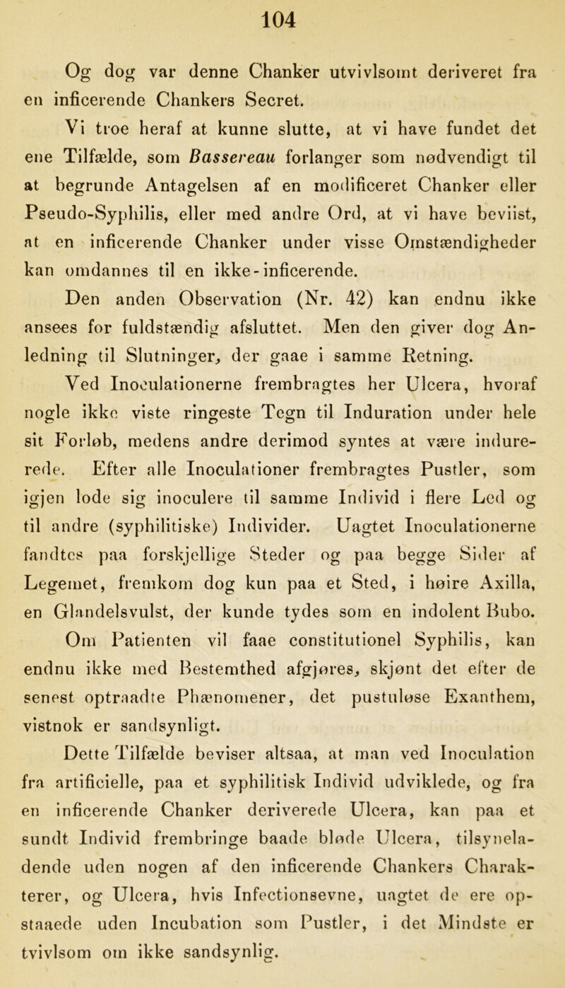 Og dog var denne Chanker utvivlsomt deriveret fra en inficerende Chankers Secret. Vi troe heraf at kunne slutte, at vi have fundet det ene Tilfælde, som Bassereau forlanger som nødvendigt til at begrunde Antagelsen af en modificeret Chanker eller Pseudo-Syphilis, eller med andre Ord, at vi have beviist, at en inficerende Chanker under visse Omstændigheder kan omdannes til en ikke-inficerende. Den anden Observation (Nr. 42) kan endnu ikke ansees for fuldstændig afsluttet. Men den giver dog An- ledning til Slutninger, der gaae i samme Retning. Ved Inoeulationerne frembragtes her Ulcera, hvoraf nogle ikke viste ringeste Tegn til Induration under hele sit Forløb, medens andre derimod syntes at være indure- rede. Efter alle Inoculationer frembragtes Pustler, som igjen lode sig inoculere til samme Individ i flere Led og til andre (syphilitiske) Individer. Uagtet Inoeulationerne fandtes paa forskjellige Steder og paa begge Sider af Legemet, fremkom dog kun paa et Sted, i høire Axilla, en Glandelsvulst, der kunde tydes som en indolent Bubo. Om Patienten vil faae constitutionel Syphilis, kan endnu ikke med Bestemthed afgjøres, skjønt det efter de senest optraadte Phænomener, det pustuløse Exanthem, vistnok er sandsynligt. Dette Tilfælde beviser altsaa, at man ved Inoculation fra artificielle, paa et svphilitisk Individ udviklede, og fra en inficerende Chanker deriverede Ulcera, kan paa et sundt Individ frembringe baade bløde Ulcera, tilsynela- dende uden nogen af den inficerende Chankers Charak- terer, og Ulcera, hvis Infectionsevne, uagtet de ere op- staaede uden Incubation som Pustler, i det Mindste er tvivlsom om ikke sandsynlig.