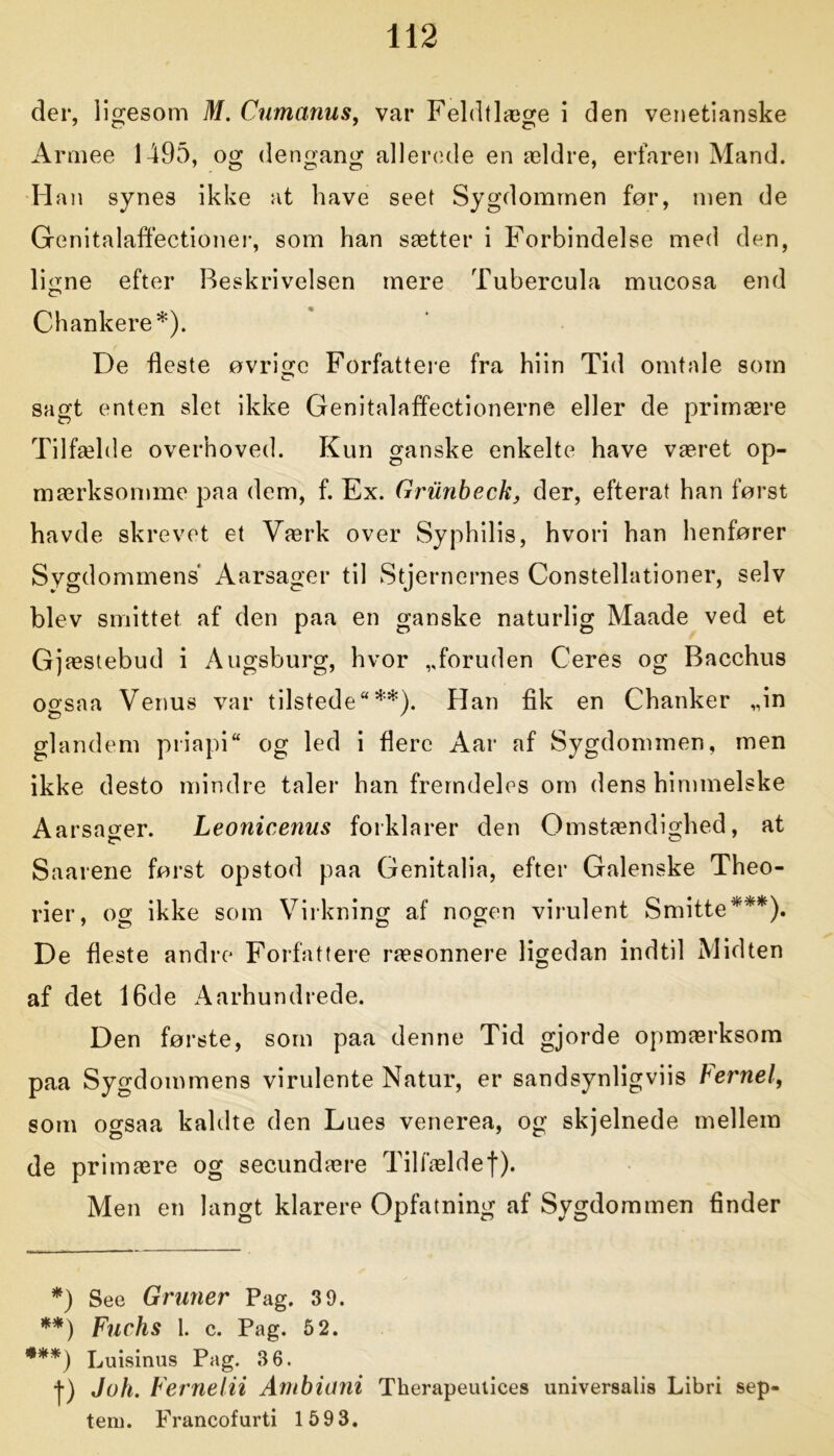 der, ligesom M. Cumanus, var Feldtlæge i den venetianske Armee 1495, og dengang allerede en ældre, erfaren Mand. Han synes ikke at have seet Sygdommen før, men de Genitalaffectioner, som han sætter i Forbindelse med den, ligne efter Beskrivelsen mere Tubercula mucosa end Chankere*). De fleste øvrige Forfattere fra hiin Tid omtale som sagt enten slet ikke Genitalaffectionerne eller de primære Tilfælde overhoved. Kun ganske enkelte have været op- mærksomme paa dem, f. Ex. Griinbeck, der, efterat han først havde skrevet et Værk over Syphilis, hvori han henfører Sygdommens Aarsager til Stjernernes Constellationer, selv blev smittet af den paa en ganske naturlig Maade ved et Gjæstebud i Augsburg, hvor ,,foruden Ceres og Bacchus ogsaa Venus var tilstede**). Han fik en Chanker „in glandem priapi og led i flere Aar af Sygdommen, men ikke desto mindre taler han fremdeles om dens himmelske Aarsager. Leonicenus forklarer den Omstændighed, at Saarene først opstod paa Genitalia, efter Galenske Theo- rier, og ikke som Virkning af nogen virulent Smitte***). De fleste andre Forfattere ræsonnere ligedan indtil Midten af det 16de Aårhundrede. Den første, som paa denne Tid gjorde opmærksom paa Sygdommens virulente Natur, er sandsynligviis Fernel, som ogsaa kaldte den Lues venerea, og skjelnede mellem de primære og secundære Tilfældef). Men en langt klarere Opfatning af Sygdommen finder *) See Gruner Pag. 3 9. **) Fuchs 1. c. Pag. 5 2. ***) Luisinus Pag. 3 6. f) Joh. Fernelii Ambioni Therapeutices universalis Libri sep- tem. Francofurti 1593.