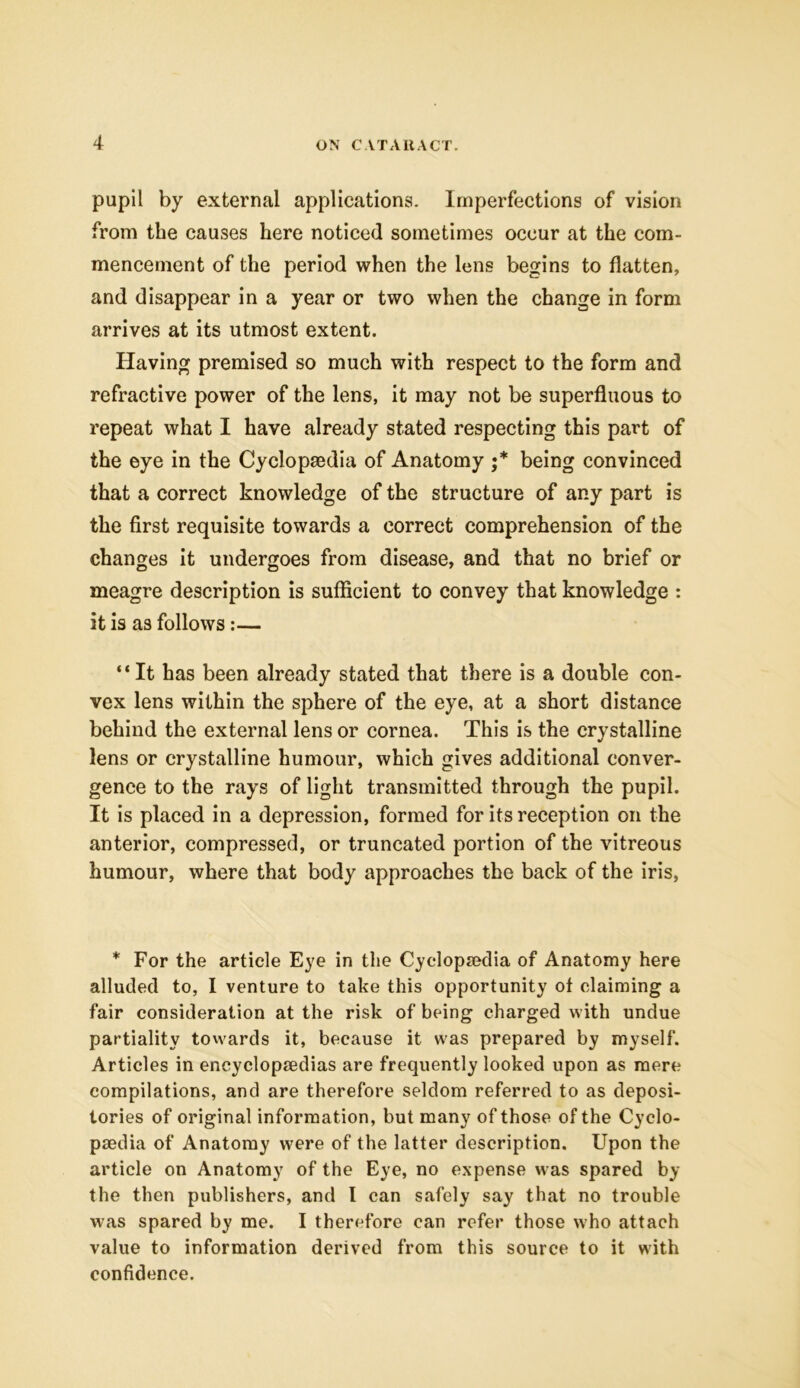 pupil by external applications. Imperfections of vision from the causes here noticed sometimes occur at the com- mencement of the period when the lens begins to flatten, and disappear in a year or two when the change in form arrives at its utmost extent. Having premised so much with respect to the form and refractive power of the lens, it may not be superfluous to repeat what I have already stated respecting this part of the eye in the Cyclopaedia of Anatomy •* being convinced that a correct knowledge of the structure of any part is the first requisite towards a correct comprehension of the changes it undergoes from disease, and that no brief or meagre description is sufficient to convey that knowledge : it is as follows :— “ It has been already stated that there is a double con- vex lens within the sphere of the eye, at a short distance behind the external lens or cornea. This is the crystalline lens or crystalline humour, which gives additional conver- gence to the rays of light transmitted through the pupil. It is placed in a depression, formed for its reception on the anterior, compressed, or truncated portion of the vitreous humour, where that body approaches the back of the iris, * For the article Eye in the Cyclopaedia of Anatomy here alluded to, I venture to take this opportunity of claiming a fair consideration at the risk of being charged with undue partiality towards it, because it was prepared by myself. Articles in encyclopaedias are frequently looked upon as mere compilations, and are therefore seldom referred to as deposi- tories of original information, but many of those of the Cyclo- paedia of Anatomy were of the latter description. Upon the article on Anatomy of the Eye, no expense was spared by the then publishers, and l can safely say that no trouble w'as spared by me. I therefore can refer those who attach value to information derived from this source to it with confidence.