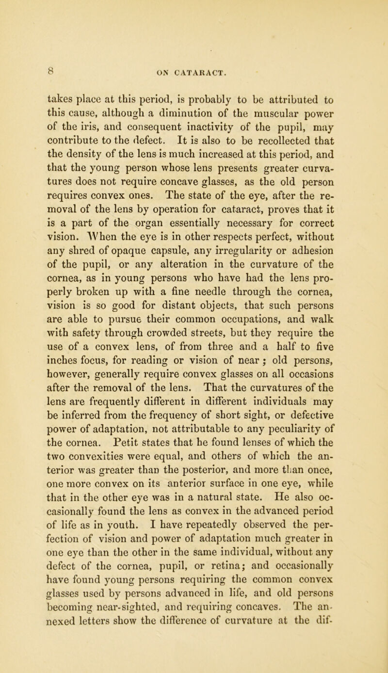 takes place at this period, is probably to be attributed to this cause, although a diminution of the muscular power of the iris, and consequent inactivity of the pupil, may contribute to the defect. It is also to be recollected that the density of the lens is much increased at this period, and that the young person whose lens presents greater curva- tures does not require concave glasses, as the old person requires convex ones. The state of the eye, after the re- moval of the lens by operation for cataract, proves that it is a part of the organ essentially necessary for correct vision. When the eye is in other respects perfect, without any shred of opaque capsule, any irregularity or adhesion of the pupil, or any alteration in the curvature of the cornea, as in young persons who have had the lens pro- perly broken up with a fine needle through the cornea, vision is so good for distant objects, that such persons are able to pursue their common occupations, and walk with safety through crowded streets, but they require the use of a convex lens, of from three and a half to five inches focus, for reading or vision of near ; old persons, however, generally require convex glasses on all occasions after the removal of the lens. That the curvatures of the lens are frequently different in different individuals may be inferred from the frequency of short sight, or defective power of adaptation, not attributable to any peculiarity of the cornea. Petit states that he found lenses of which the two convexities were equal, and others of which the an- terior was greater than the posterior, and more than once, one more convex on its anterior surface in one eye, while that in the other eye was in a natural state. He also oc- casionally found the lens as convex in the advanced period of life as in youth. I have repeatedly observed the per- fection of vision and power of adaptation much greater in one eye than the other in the same individual, without any defect of the cornea, pupil, or retina; and occasionally have found young persons requiring the common convex glasses used by persons advanced in life, and old persons becoming near-sighted, and requiring concaves. The an- nexed letters show the difference of curvature at the dif-