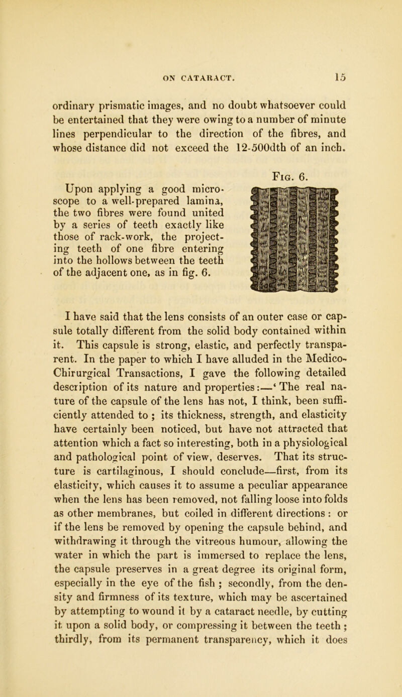 ordinary prismatic images, and no doubt whatsoever could be entertained that they were owing to a number of minute lines perpendicular to the direction of the fibres, and whose distance did not exceed the 12-500dth of an inch. Upon applying a good micro- scope to a well-prepared lamina, the two fibres were found united by a series of teeth exactly like those of rack-work, the project- ing teeth of one fibre entering cD o into the hollows between the teeth of the adjacent one, as in fig. 6. I have said that the lens consists of an outer case or cap- sule totally different from the solid body contained within it. This capsule is strong, elastic, and perfectly transpa- rent. In the paper to which I have alluded in the Medico- Chirurgical Transactions, I gave the following detailed description of its nature and properties:—‘The real na- ture of the capsule of the lens has not, I think, been suffi- ciently attended to ; its thickness, strength, and elasticity have certainly been noticed, but have not attracted that attention which a fact so interesting, both in a physiological and pathological point of view, deserves. That its struc- ture is cartilaginous, I should conclude—first, from its elasticity, which causes it to assume a peculiar appearance when the lens has been removed, not falling loose into folds as other membranes, but coiled in different directions : or if the lens be removed by opening the capsule behind, and withdrawing it through the vitreous humour, allowing the water in which the part is immersed to replace the lens, the capsule preserves in a great degree its original form, especially in the eye of the fish ; secondly, from the den- sity and firmness of its texture, which may be ascertained by attempting to wound it by a cataract needle, by cutting it upon a solid body, or compressing it between the teeth ; thirdly, from its permanent transparency, which it does Fig. 6.