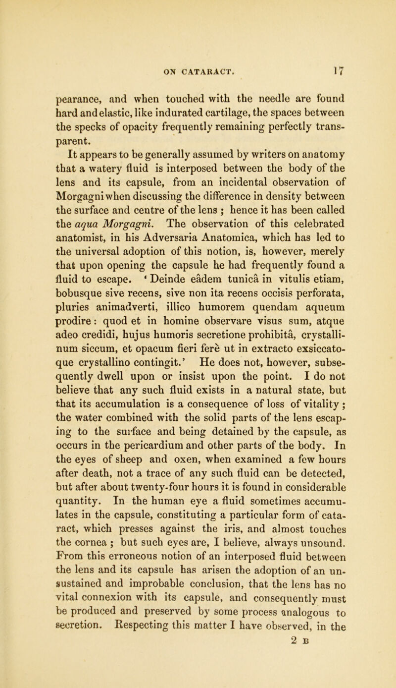 pearance, and when touched with the needle are found hard and elastic, like indurated cartilage, the spaces between the specks of opacity frequently remaining perfectly trans- parent. It appears to be generally assumed by writers on anatomy that a watery fluid is interposed between the body of the lens and its capsule, from an incidental observation of Morgagni when discussing the difference in density between the surface and centre of the lens ; hence it has been called the aqua Morgagni. The observation of this celebrated anatomist, in his Adversaria Anatomica, which has led to the universal adoption of this notion, is, however, merely that upon opening the capsule he had frequently found a fluid to escape. ‘ Deinde eadem tunica in vitulis etiam, bobusque sive recens, sive non ita recens occisis perforata, pluries animadverti, illico humorem quendam aqueum prodire: quod et in homine observare visus sum, atque adeo credidi, hujus humoris secretione prohibita, crvstalli- num siccum, et opacum fieri fere ut in extracto exsiccato- que crystallino contingit.’ He does not, however, subse- quently dwell upon or insist upon the point. I do not believe that any such fluid exists in a natural state, but that its accumulation is a consequence of loss of vitality ; the water combined with the solid parts of the lens escap- ing to the surface and being detained by the capsule, as occurs in the pericardium and other parts of the body. In the eyes of sheep and oxen, when examined a few hours after death, not a trace of any such fluid can be detected, but after about twenty-four hours it is found in considerable quantity. In the human eye a fluid sometimes accumu- lates in the capsule, constituting a particular form of cata- ract, which presses against the iris, and almost touches the cornea ; but such eyes are, I believe, always unsound. From this erroneous notion of an interposed fluid between the lens and its capsule has arisen the adoption of an un- sustained and improbable conclusion, that the lens has no vital connexion with its capsule, and consequently must be produced and preserved by some process analogous to secretion. Respecting this matter I have observed, in the 2 B