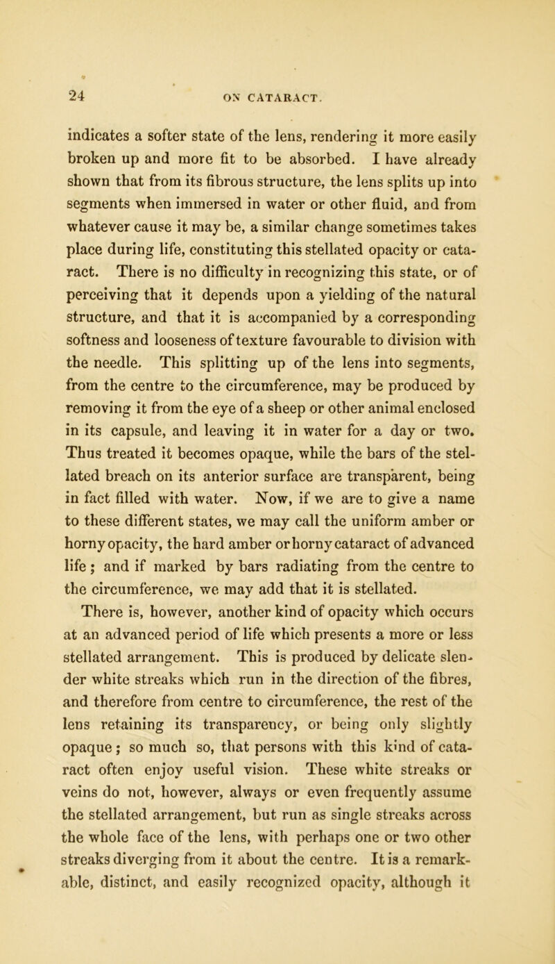 indicates a softer state of the lens, rendering it more easily broken up and more fit to be absorbed. I have already shown that from its fibrous structure, the lens splits up into segments when immersed in water or other fluid, and from whatever cause it may be, a similar change sometimes takes place during life, constituting this stellated opacity or cata- ract. There is no difficulty in recognizing this state, or of perceiving that it depends upon a yielding of the natural structure, and that it is accompanied by a corresponding softness and looseness of texture favourable to division with the needle. This splitting up of the lens into segments, from the centre to the circumference, may be produced by removing it from the eye of a sheep or other animal enclosed in its capsule, and leaving it in water for a day or two. Thus treated it becomes opaque, while the bars of the stel- lated breach on its anterior surface are transparent, being in fact filled with water. Now, if we are to give a name to these different states, we may call the uniform amber or horny opacity, the hard amber or horny cataract of advanced life ; and if marked by bars radiating from the centre to the circumference, we may add that it is stellated. There is, however, another kind of opacity which occurs at an advanced period of life which presents a more or less stellated arrangement. This is produced by delicate slen- der white streaks which run in the direction of the fibres, and therefore from centre to circumference, the rest of the lens retaining its transparency, or being only slightly opaque; so much so, that persons with this kind of cata- ract often enjoy useful vision. These white streaks or veins do not, however, always or even frequently assume the stellated arrangement, but run as single streaks across the whole face of the lens, with perhaps one or two other streaks diverging from it about the centre. It is a remark- able, distinct, and easily recognized opacity, although it