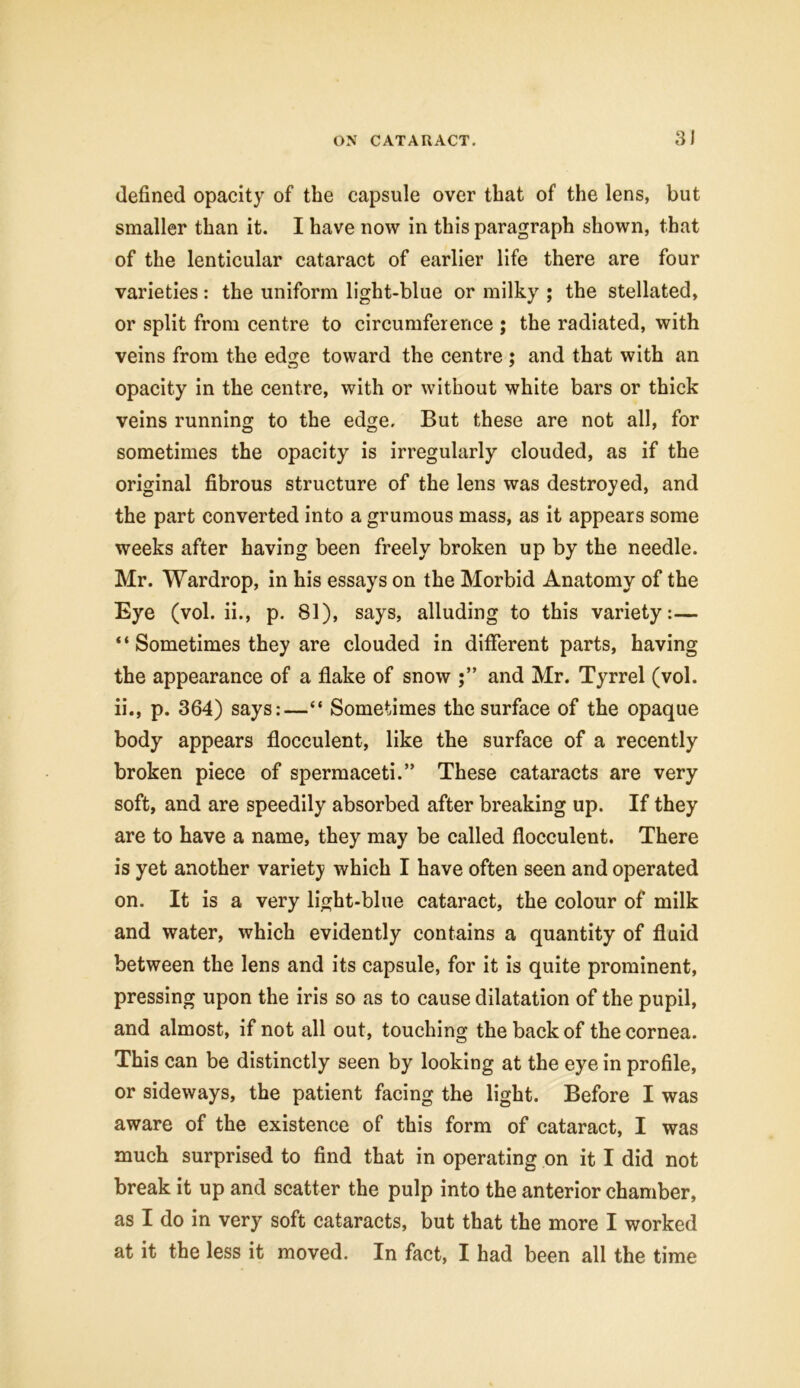 defined opacity of the capsule over that of the lens, but smaller than it. I have now in this paragraph shown, that of the lenticular cataract of earlier life there are four varieties: the uniform light-blue or milky ; the stellated, or split from centre to circumference ; the radiated, with veins from the edge toward the centre : and that with an opacity in the centre, with or without white bars or thick veins running to the edge. But these are not all, for sometimes the opacity is irregularly clouded, as if the original fibrous structure of the lens was destroyed, and the part converted into a grumous mass, as it appears some weeks after having been freely broken up by the needle. Mr. Wardrop, in his essays on the Morbid Anatomy of the Eye (vol. ii., p. 81), says, alluding to this variety:— “ Sometimes they are clouded in different parts, having the appearance of a flake of snow and Mr. Tyrrel (vol. ii., p. 364) says:—“ Sometimes the surface of the opaque body appears flocculent, like the surface of a recently broken piece of spermaceti.” These cataracts are very soft, and are speedily absorbed after breaking up. If they are to have a name, they may be called flocculent. There is yet another variety which I have often seen and operated on. It is a very light-blue cataract, the colour of milk and water, which evidently contains a quantity of fluid between the lens and its capsule, for it is quite prominent, pressing upon the iris so as to cause dilatation of the pupil, and almost, if not all out, touching the back of the cornea. This can be distinctly seen by looking at the eye in profile, or sideways, the patient facing the light. Before I was aware of the existence of this form of cataract, I was much surprised to find that in operating on it I did not break it up and scatter the pulp into the anterior chamber, as I do in very soft cataracts, but that the more I worked at it the less it moved. In fact, I had been all the time