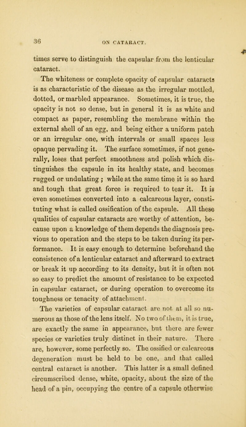 times serve to distinguish the capsular from the lenticular cataract. The whiteness or complete opacity of capsular cataracts is as characteristic of the disease as the irregular mottled, dotted, or marbled appearance. Sometimes, it is true, the opacity is not so dense, but in general it is as white and compact as paper, resembling the membrane within the external shell of an egg, and being either a uniform patch or an irregular one, with intervals or small spaces less opaque pervading it. The surface sometimes, if not gene- rally, loses that perfect smoothness and polish which dis- tinguishes the capsule in its healthy state, and becomes rugged or undulating ; while at the same time it is so hard and tough that great force is required to tear it. It is even sometimes converted into a calcareous layer, consti- tuting what is called ossification of the capsule. All these qualities of capsular cataracts are worthy of attention, be- cause upon a knowledge of them depends the diagnosis pre- vious to operation and the steps to be taken during its per- formance. It is easy enough to determine beforehand the consistence of a lenticular cataract and afterward to extract or break it up according to its density, but it is often not so easy to predict the amount of resistance to be expected in capsular cataract, or during operation to overcome its toughness or tenacity of attachment. The varieties of capsular cataract are not at all so nu- merous as those of the lens itself. No two of them, it is true, are exactly the same in appearance, but there are fewer species or varieties truly distinct in their nature. There are, however, some perfectly so. The ossified or calcareous degeneration must be held to be one, and that called central cataract is another. This latter is a small defined circumscribed dense, white, opacity, about the size of the head of a pin, occupying the centre of a capsule otherwise