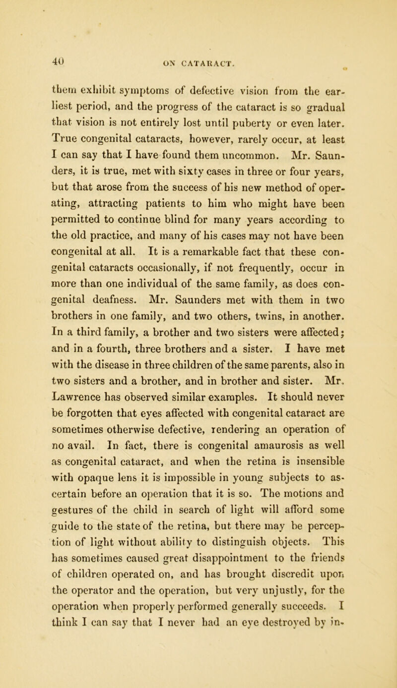 if them exhibit symptoms of defective vision from the ear- liest period, and the progress of the cataract is so gradual that vision is not entirely lost until puberty or even later. True congenital cataracts, however, rarely occur, at least I can say that I have found them uncommon. Mr. Saun- ders, it is true, met with sixty cases in three or four years, but that arose from the success of his new method of oper- ating, attracting patients to him who might have been permitted to continue blind for many years according to the old practice, and many of his cases may not have been congenital at all. It is a remarkable fact that these con- genital cataracts occasionally, if not frequently, occur in more than one individual of the same family, as does con- genital deafness. Mr. Saunders met with them in two brothers in one family, and two others, twins, in another. In a third family, a brother and two sisters were affected; and in a fourth, three brothers and a sister. I have met with the disease in three children of the same parents, also in two sisters and a brother, and in brother and sister. Mr. Lawrence has observed similar examples. It should never be forgotten that eyes affected with congenital cataract are sometimes otherwise defective, rendering an operation of no avail. In fact, there is congenital amaurosis as well as congenital cataract, and when the retina is insensible with opaque lens it is impossible in young subjects to as- certain before an operation that it is so. The motions and gestures of the child in search of light will afford some guide to the state of the retina, but there may be percep- tion of light without ability to distinguish objects. This has sometimes caused great disappointment to the friends of children operated on, and has brought discredit upon the operator and the operation, but very unjustly, for the operation when properly performed generally succeeds. I think I can say that I never had an eye destroyed by in-