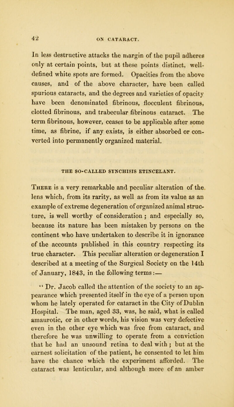 In less destructive attacks the margin of the pupil adheres only at certain points, but at these points distinct, well- defined white spots are formed. Opacities from the above causes, and of the above character, have been called spurious cataracts, and the degrees and varieties of opacity have been denominated fibrinous, flocculent fibrinous, clotted fibrinous, and trabecular fibrinous cataract. The term fibrinous, however, ceases to be applicable after some time, as fibrine, if any exists, is either absorbed or con- verted into permanently organized material. THE SO-CALLED SYNCHISIS ETINCELANT. There is a very remarkable and peculiar alteration of the lens which, from its rarity, as well as from its value as an example of extreme degeneration of organized animal struc- ture, is well worthy of consideration ; and especially so, because its nature has been mistaken by persons on the continent who have undertaken to describe it in ignorance of the accounts published in this country respecting its true character. This peculiar alteration or degeneration I described at a meeting of the Surgical Society on the 14th of January, 1843, in the following terms:— “ Dr. Jacob called the attention of the society to an ap- pearance which presented itself in the eye of a person upon whom he lately operated for cataract in the City of Dublin Hospital. The man, aged 33, was, he said, what is called amaurotic, or in other words, his vision was very defective even in the other eye which was free from cataract, and therefore he was unwilling to operate from a conviction that he had an unsound retina to deal with ; but at the earnest solicitation of the patient, he consented to let him have the chance which the experiment afforded. The cataract was lenticular, and although more of an amber