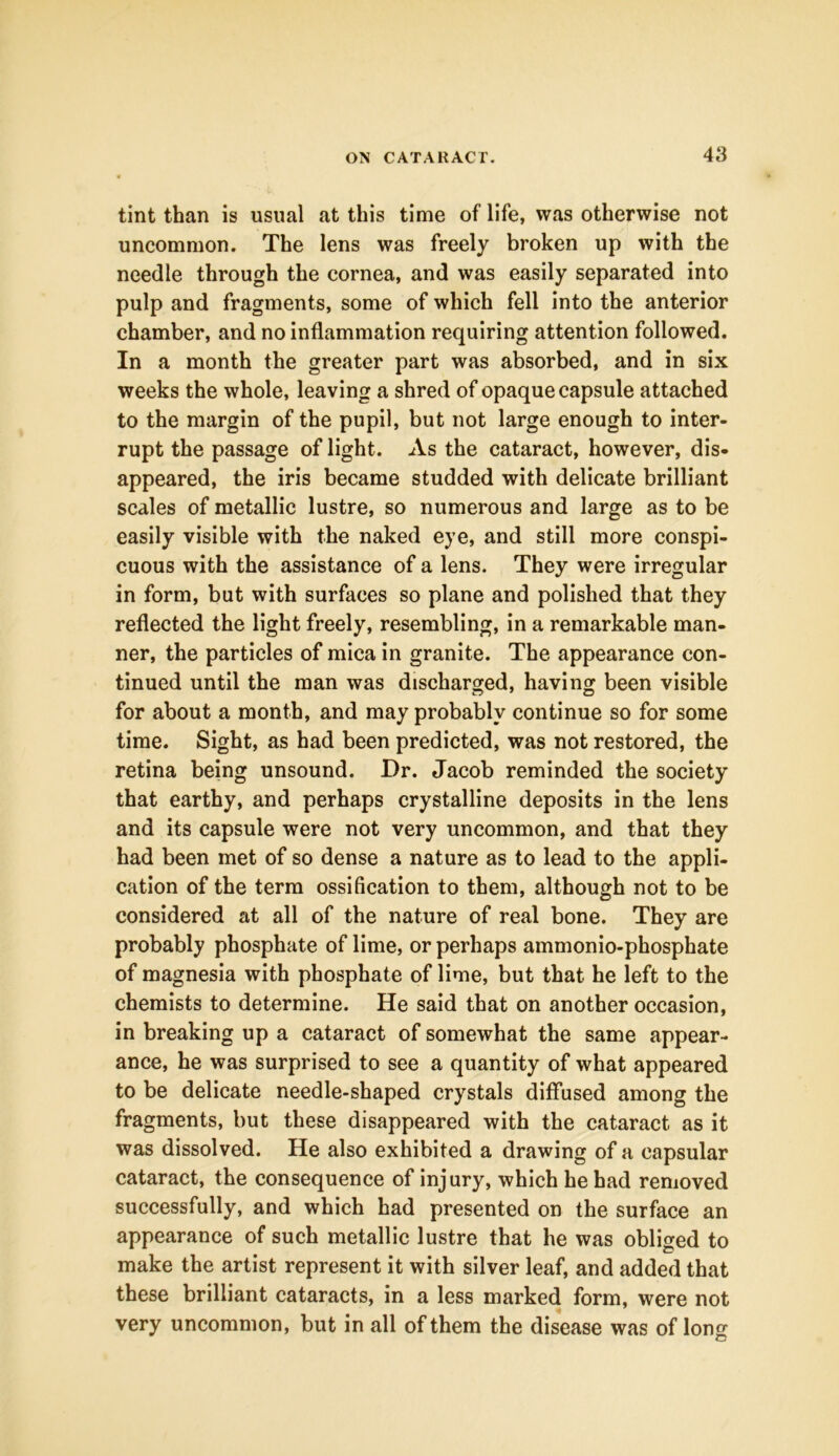 tint than is usual at this time of life, was otherwise not uncommon. The lens was freely broken up with the needle through the cornea, and was easily separated into pulp and fragments, some of which fell into the anterior chamber, and no inflammation requiring attention followed. In a month the greater part was absorbed, and in six weeks the whole, leaving a shred of opaque capsule attached to the margin of the pupil, but not large enough to inter- rupt the passage of light. As the cataract, however, dis- appeared, the iris became studded with delicate brilliant scales of metallic lustre, so numerous and large as to be easily visible with the naked eye, and still more conspi- cuous with the assistance of a lens. They were irregular in form, but with surfaces so plane and polished that they reflected the light freely, resembling, in a remarkable man- ner, the particles of mica in granite. The appearance con- tinued until the man was discharged, having been visible for about a month, and may probably continue so for some time. Sight, as had been predicted, was not restored, the retina being unsound. Dr. Jacob reminded the society that earthy, and perhaps crystalline deposits in the lens and its capsule were not very uncommon, and that they had been met of so dense a nature as to lead to the appli- cation of the term ossification to them, although not to be considered at all of the nature of real bone. They are probably phosphate of lime, or perhaps ammonio-phosphate of magnesia with phosphate of lime, but that he left to the chemists to determine. He said that on another occasion, in breaking up a cataract of somewhat the same appear- ance, he was surprised to see a quantity of what appeared to be delicate needle-shaped crystals diffused among the fragments, but these disappeared with the cataract as it was dissolved. He also exhibited a drawing of a capsular cataract, the consequence of injury, which he had removed successfully, and which had presented on the surface an appearance of such metallic lustre that he was obliged to make the artist represent it with silver leaf, and added that these brilliant cataracts, in a less marked form, were not very uncommon, but in all of them the disease was of lon«-