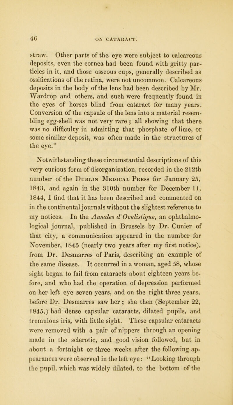 straw. Other parts of tho eye were subject to calcareous deposits, even the cornea had been found with gritty par- ticles in it, and those osseous cups, generally described as ossifications of the retina, were not uncommon. Calcareous deposits in the body of the lens had been described by Mr. War drop and others, and such were frequently found in the eyes of horses blind from cataract for many years. Conversion of the capsule of the lens into a material resem- bling egg-shell was not very rare ; all showing that there was no difficulty in admitting that phosphate of lime, or some similar deposit, was often made in the structures of the eye.” Notwithstanding these circumstantial descriptions of this very curious form of disorganization, recorded in the 212th number of the Dublin Medical Press for January 25, 1843, and again in the 310th number for December 11, 1844, I find that it has been described and commented on in the continental journals without the slightest reference to my notices. In the Annales d’ Oculistique, an ophthalmo- logical journal, published in Brussels by Dr. Cunier of that city, a communication appeared in the number for November, 1845 (nearly two years after my first notice), from Dr. Desmarres of Paris, describing an example of the same disease. It occurred in a woman, aged 58, whose sight began to fail from cataracts about eighteen years be- fore, and who had the operation of depression performed on her left eye seven years, and on the right three years, before Dr. Desmarres saw her; she then (September 22, 1845, ) had dense capsular cataracts, dilated pupils, and tremulous iris, with little sight. These capsular cataracts were removed with a pair of nippers through an opening made in the sclerotic, and good vision followed, but in about a fortnight or three weeks after the following ap- pearances were observed in the left eye: “Looking through the pupil, which was widely dilated, to the bottom of the