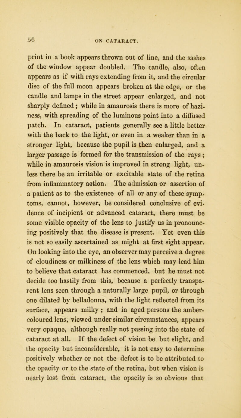 50 print in a book appears thrown out of line, and the sashes of the window appear doubled. The candle, also, often appears as if with rays extending from it, and the circular disc of the full moon appears broken at the edge, or the candle and lamps in the street appear enlarged, and not sharply defined; while in amaurosis there is more of hazi- ness, with spreading of the luminous point into a diffused patch. In cataract, patients generally see a little better with the back to the light, or even in a weaker than in a stronger light, because the pupil is then enlarged, and a larger passage is formed for the transmission of the rays ; while in amaurosis vision is improved in strong light, un- less there be an irritable or excitable state of the retina from inflammatory action. The admission or assertion of a patient as to the existence of all or any of these symp- toms, cannot, however, be considered conclusive of evi- dence of incipient or advanced cataract, there must be some visible opacity of the lens to justify us in pronounc- ing positively that the disease is present. Yet even this is not so easily ascertained as might at first sight appear. On looking into the eye, an observer may perceive a degree of cloudiness or milkiness of the lens which may lead him to believe that cataract has commenced, but he must not decide too hastily from this, because a perfectly transpa- rent lens seen through a naturally large pupil, or through one dilated by belladonna, with the light reflected from its surface, appears milky ; and in aged persons the amber- coloured lens, viewed under similar circumstances, appears very opaque, although really not passing into the state of cataract at all. If the defect of vision be but slight, and the opacity but inconsiderable, it is not easy to determine positively whether or not the defect is to be attributed to the opacity or to the state of the retina, but when vision is nearly lost from cataract, the opacity is so obvious that