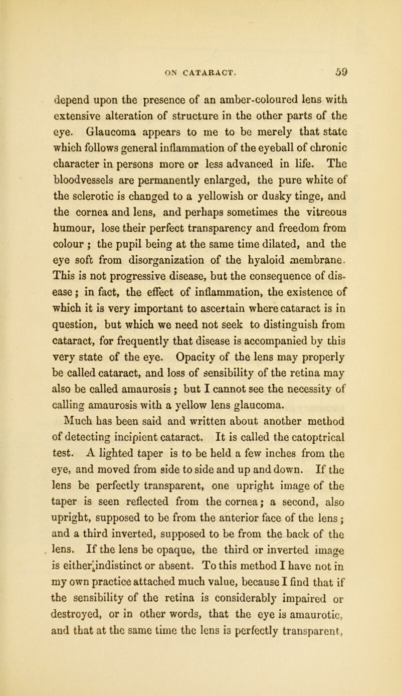 depend upon the presence of an amber-coloured lens with extensive alteration of structure in the other parts of the eye. Glaucoma appears to me to be merely that state which follows general inflammation of the eyeball of chronic character in persons more or less advanced in life. The bloodvessels are permanently enlarged, the pure white of the sclerotic is changed to a yellowish or dusky tinge, and the cornea and lens, and perhaps sometimes the vitreous humour, lose their perfect transparency and freedom from colour ; the pupil being at the same time dilated, and the eye soft from disorganization of the hyaloid membrane. This is not progressive disease, but the consequence of dis- ease ; in fact, the effect of inflammation, the existence of which it is very important to ascertain where cataract is in question, but which we need not seek to distinguish from cataract, for frequently that disease is accompanied by this very state of the eye. Opacity of the lens may properly be called cataract, and loss of sensibility of the retina may also be called amaurosis ; but I cannot see the necessity of calling amaurosis with a yellow lens glaucoma. Much has been said and written about another method of detecting incipient cataract. It is called the catoptrical test. A lighted taper is to be held a few inches from the eye, and moved from side to side and up and down. If the lens be perfectly transparent, one upright image of the taper is seen reflected from the cornea; a second, also upright, supposed to be from the anterior face of the lens; and a third inverted, supposed to be from the back of the lens. If the lens be opaque, the third or inverted image is either jndistinct or absent. To this method I have not in my own practice attached much value, because I find that if the sensibility of the retina is considerably impaired or destroyed, or in other words, that the eye is amaurotic, and that at the same time the lens is perfectly transparent,