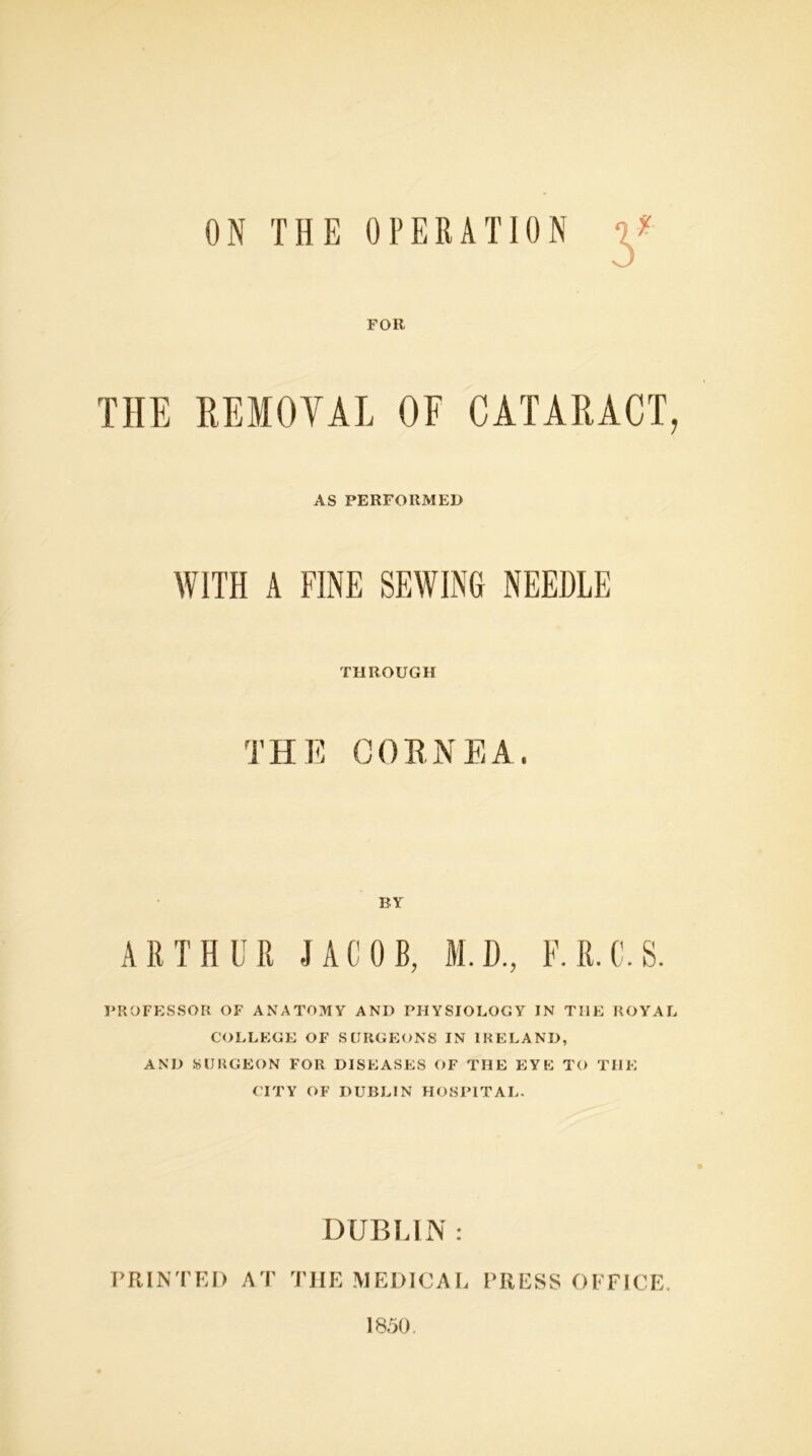 ON THE OPERATION * FOR THE REMOVAL OF CATARACT, AS PERFORMED WITH A FINE SEWING NEEDLE THROUGH T H E C 0 R N E A . BY ARTHUR -JACOB, M.D., F.R.C.S. PROFESSOR OF ANATOMY AND PHYSIOLOGY IN THE ROYAL COLLEGE OF SURGEONS IN IRELAND, AND SURGEON FOR DISEASES OF THE EYE TO THE CITY OF DUBLIN HOSPITAL. DUBLIN : PRINTED AT TIIE MEDICAL PRESS OFFICE 1850.