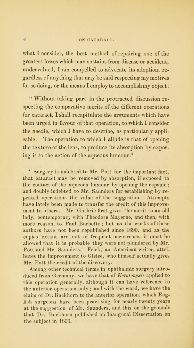 what I consider, the best method of repairing one of the greatest losses which man sustains from disease or accident, undervalued, I am compelled to advocate its adoption, re- gardless of anything that may be said respecting my motives for so doing, or the means I employ to accomplish my object: “ Without taking part in the protracted discussion re- specting the comparative merits of the different operations for cataract, I shall recapitulate the arguments which have been urged in favour of that operation, to which I consider the needle, which I have to describe, as particularly appli- cable. The operation to which I allude is that of opening the texture of the lens, to produce its absorption by expos- ing it to the action of the aqueous humour.* * Surgery is indebted to Mr. Pott for the important fact, that cataract may be removed by absorption, if exposed to the contact of the aqueous humour by opening the capsule ; and doubly indebted to Mr. Saunders for establishing by re- peated operations the value of the suggestion. Attempts have lately been made to transfer the credit of this improve- ment to others. Mr. Guthrie first gives the merit to an old lady, contemporary with Theodore May erne, and then, with more reason, to Paul Barbette; but as the works of these authors have not been republished since 1690, and as the copies extant are not of frequent occurrence, it must be allowed that it is probable they were not plundered by Mr. Pott and Mr. Saunders. Frick, an American writer, attri- butes the improvement to Gleize, who himself actually gives Mr. Pott the credit of the discovery. Among other technical terms in ophthalmic surgery intro- duced from Germany, w'e have that of Keratonyxis applied to this operation generally, although it can have reference to the anterior operation only; and with the word, we have the claim of Dr. Buckhorn to the anterior operation, which Eng- lish surgeons have been practising for nearly twenty years at the suggestion of Mr. Saunders, and this on the grounds that Dr. Buckhorn published an Inaugural Dissertation on the subject in 1806.